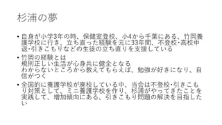 杉浦の夢
• 自身が小学3年の時、保健室登校、小4から千葉にある、竹岡養
護学校に行き、立ち直った経験を元に33年間、不登校･高校中
退･引きこもりなどの生徒の立ち直りを支援している
• 竹岡の経験とは
規則正しい生活が心身共に健全となる
わからないところから教えてもらえば、勉強が好きになり、自
信がつく
• 全国的に養護学校が廃校している中、当会は不登校･引きこも
り対策として、ミニ養護学校を作り、杉浦がやってきたことを
実践して、増加傾向にある、引きこもり問題の解決を目指した
い
 