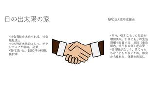 日の出太陽の家 NPO法人高卒支援会
･社会貢献を求められる、社会
福祉法人
･知的障害者施設として、ボラ
ンティアが常時、必要
･寄付頂いた、1500坪の利用、
検討中
･年々、引きこもりの相談が
増加傾向。引きこもりの生活
習慣を改善する、施設（東京
都内、使用料安価）が必要
･実体験が乏しく、頭でっか
ちな子どもが多いため、都会
から離れた、体験が元気に
 