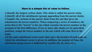 Here is a simple list of rules to follow.
1.Identify the longest carbon chain. This chain is called the parent chain.
2.Identify all of the substituents (groups appending from the parent chain).
3.Number the carbons of the parent chain from the end that gives the
substituents the lowest numbers. When comparing a series of numbers, the
series that is the "lowest" is the one which contains the lowest number at the
occasion of the first difference. If two or more side chains are in equivalent
positions, assign the lowest number to the one which will come first in the
name.
4.If the same substituent occurs more than once, the location of each point on
which the substituent occurs is given. In addition, the number of times the
substituent group occurs is indicated by a prefix (di, tri, tetra, etc.).
 