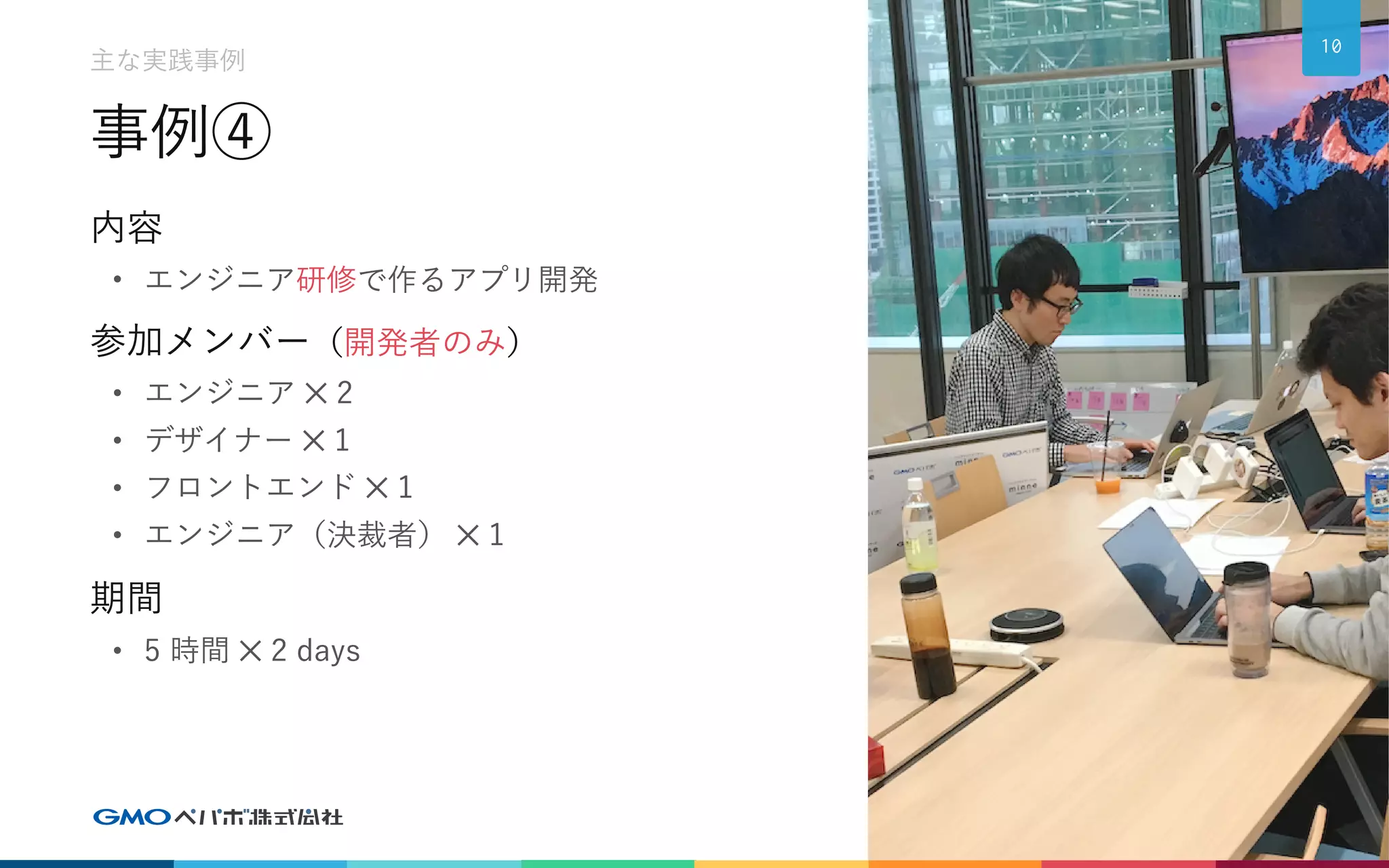 事例④
内容
• エンジニア研修で作るアプリ開発
参加メンバー（開発者のみ）
• エンジニア ✕ 2
• デザイナー ✕ 1
• フロントエンド ✕ 1
• エンジニア（決裁者） ✕ 1
期間
• 5 時間 ✕ 2 days
10
主な実践事例
 