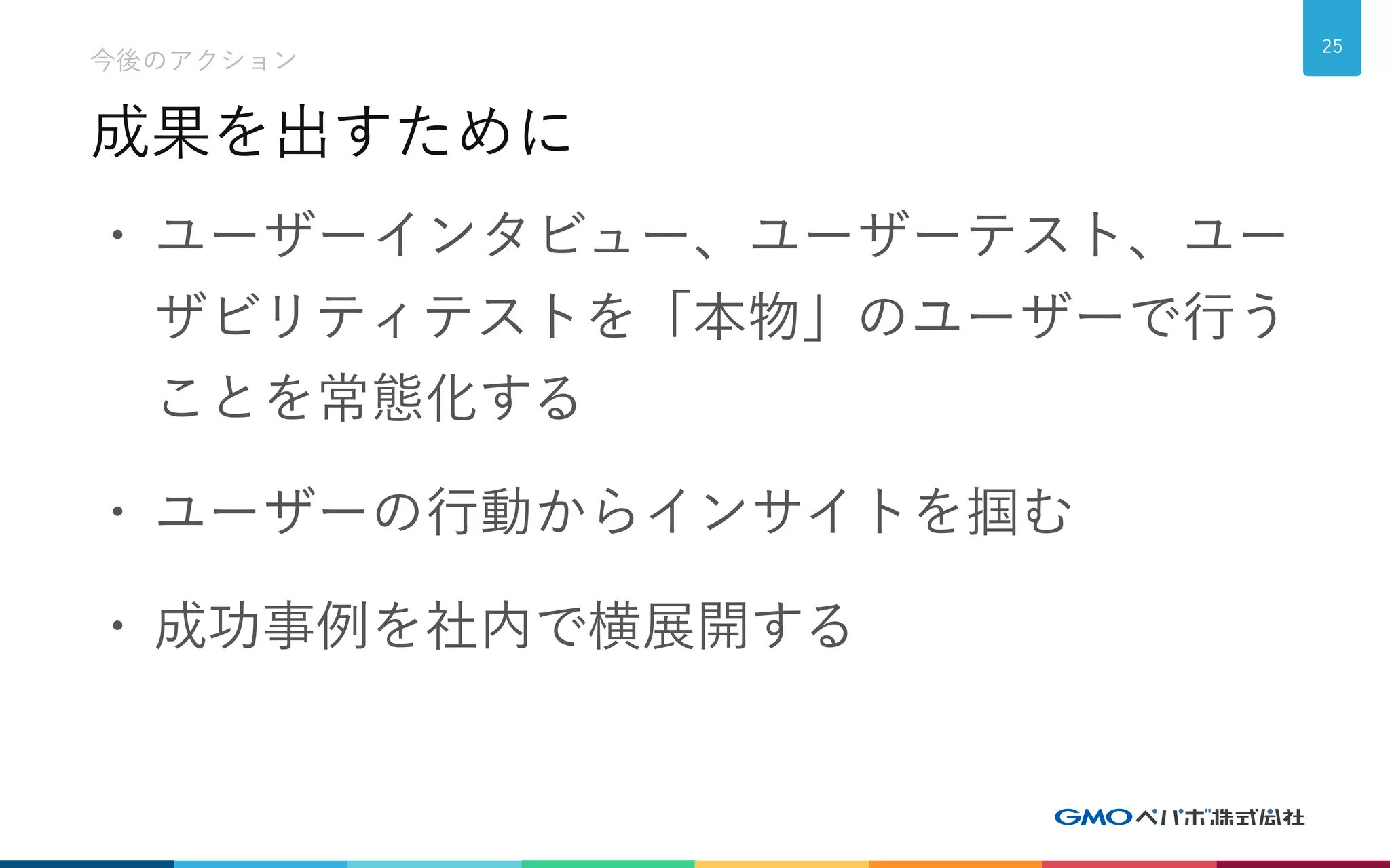 成果を出すために
今後のアクション
25
• ユーザーインタビュー、ユーザーテスト、ユー
ザビリティテストを「本物」のユーザーで行う
ことを常態化する
• ユーザーの行動からインサイトを掴む
• 成功事例を社内で横展開する
 