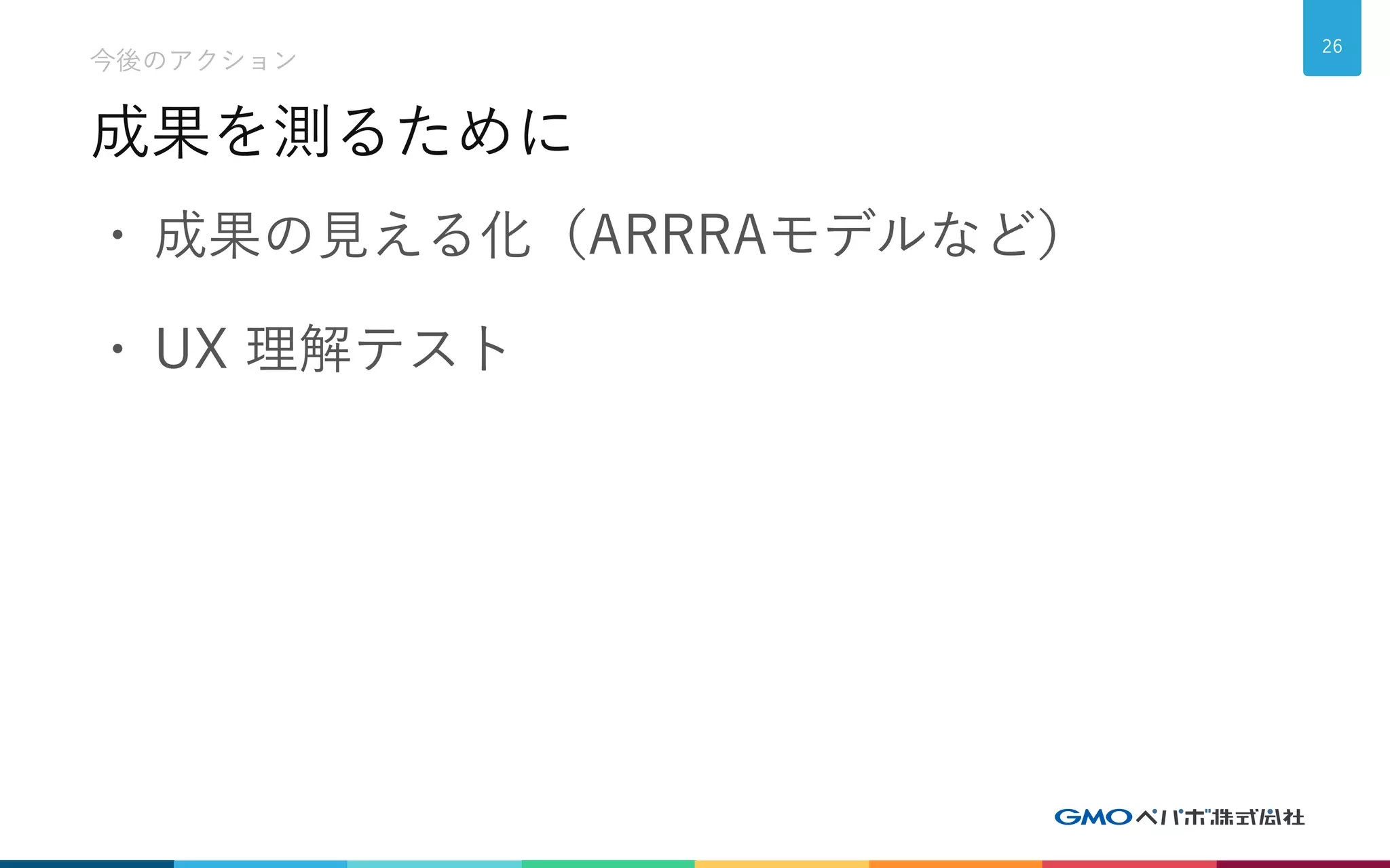 成果を測るために
今後のアクション
26
• 成果の見える化（ARRRAモデルなど）
• UX 理解テスト
 