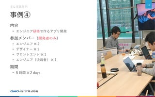 事例④
内容
• エンジニア研修で作るアプリ開発
参加メンバー（開発者のみ）
• エンジニア ✕ 2
• デザイナー ✕ 1
• フロントエンド ✕ 1
• エンジニア（決裁者） ✕ 1
期間
• 5 時間 ✕ 2 days
10
主な実践事例
 