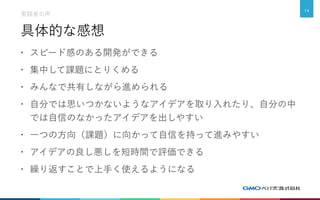 具体的な感想
• スピード感のある開発ができる
• 集中して課題にとりくめる
• みんなで共有しながら進められる
• 自分では思いつかないようなアイデアを取り入れたり、自分の中
では自信のなかったアイデアを出しやすい
• 一つの方向（課題）に向かって自信を持って進みやすい
• アイデアの良し悪しを短時間で評価できる
• 繰り返すことで上手く使えるようになる
実践者の声
14
 
