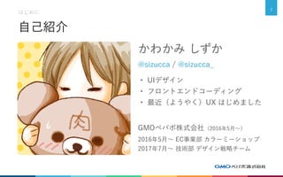 自己紹介
かわかみ しずか
@sizucca / @sizucca_
・ UIデザイン
・ フロントエンドコーディング
・ 最近（ようやく）UX はじめました
GMOペパボ株式会社（2016年5月～）
2016年5月～ EC事業部 カラーミーショップ
2017年7月～ 技術部 デザイン戦略チーム
はじめに
2
 