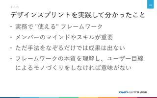 デザインスプリントを実践して分かったこと
• 実務で "使える" フレームワーク
• メンバーのマインドやスキルが重要
• ただ手法をなぞるだけでは成果は出ない
• フレームワークの本質を理解し、ユーザー目線
によるモノづくりをしなければ意味がない
まとめ
28
 
