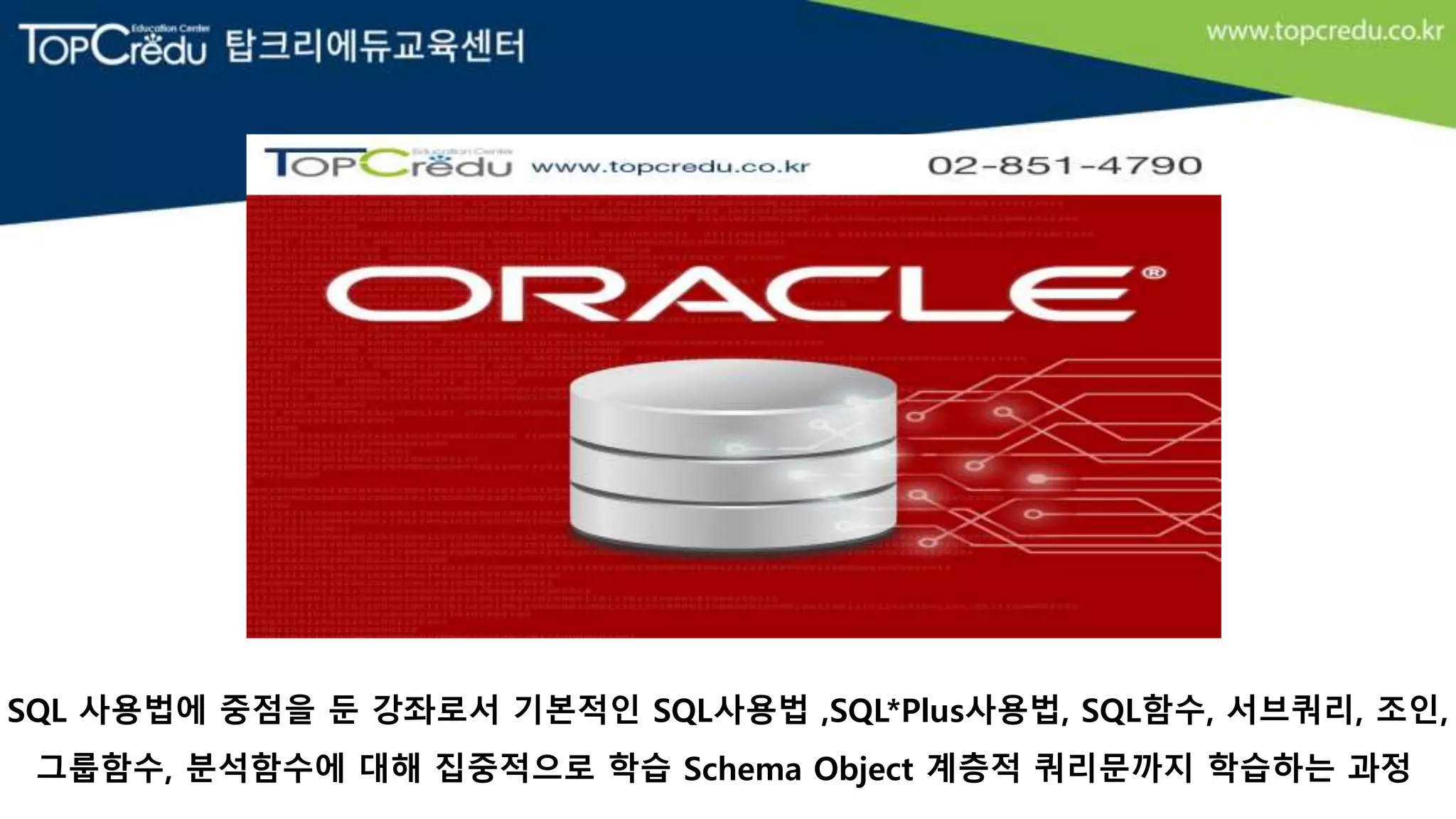 SQL 사용법에 중점을 둔 강좌로서 기본적인 SQL사용법 ,SQL*Plus사용법, SQL함수, 서브쿼리, 조인,
그룹함수, 분석함수에 대해 집중적으로 학습 Schema Object 계층적 쿼리문까지 학습하는 과정
 