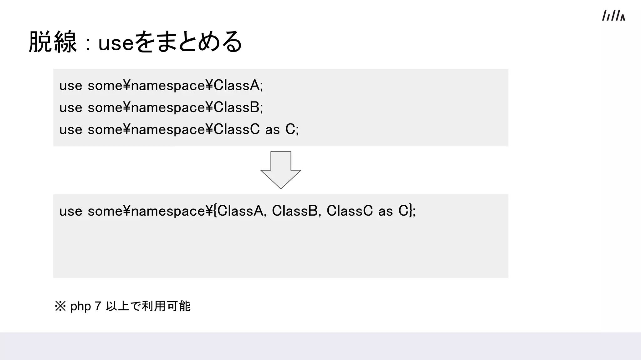 脱線 : useをまとめる
use somenamespaceClassA;
use somenamespaceClassB;
use somenamespaceClassC as C;
use somenamespace{ClassA, ClassB, ClassC as C};
※ php 7 以上で利用可能
 