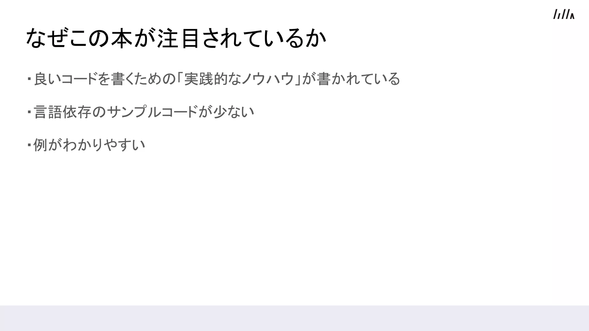 なぜこの本が注目されているか
・良いコードを書くための「実践的なノウハウ」が書かれている
・言語依存のサンプルコードが少ない
・例がわかりやすい
 
