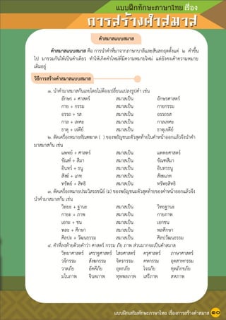 หน้า ๑๑
คาสมาสแบบสมาส
คาสมาสแบบสมาส คือ การนาคาที่มาจากภาษาบาลีและสันสกฤตตั้งแต่ ๒ คาขึ้น
ไป มารวมกันให้เป็นคาเดียว ทาให้เกิดคาใหม่ที่มีความหมายใหม่ แต่ยังคงเค้าความหมาย
เดิมอยู่
วิธีการสร้างคาสมาสแบบสมาส
๑. นาคามาสมาสกันเลยโดยไม่ต้องเปลี่ยนแปลงรูปคา เช่น
อักษร + ศาสตร์ สมาสเป็น อักษรศาสตร์
กาย + กรรม สมาสเป็น กายกรรม
อรรถ + รส สมาสเป็น อรรถรส
กาล + เทศะ สมาสเป็น กาลเทศะ
ธาตุ + เจดีย์ สมาสเป็น ธาตุเจดีย์
๒. ตัดเครื่องหมายทัณฑฆาต ( ) ของพยัญชนะตัวสุดท้ายในคาหน้าออกแล้วจึงนาคา
มาสมาสกัน เช่น
แพทย์ + ศาสตร์ สมาสเป็น แพทยศาสตร์
ขัณฑ์ + สีมา สมาสเป็น ขัณฑสีมา
อินทร์ + ธนู สมาสเป็น อินทรธนู
สังฆ์ + เภท สมาสเป็น สังฆเภท
ทรัพย์ + สิทธิ สมาสเป็น ทรัพยสิทธิ
๓. ตัดเครื่องหมายประวิสรรชนีย์ (ะ) ของพยัญชนะตัวสุดท้ายของคาหน้าออกแล้วจึง
นาคามาสมาสกัน เช่น
วิทยะ + ฐานะ สมาสเป็น วิทยฐานะ
กายะ + ภาพ สมาสเป็น กายภาพ
เอกะ + ชน สมาสเป็น เอกชน
พละ + ศึกษา สมาสเป็น พลศึกษา
ศิลปะ + วัฒนธรรม สมาสเป็น ศิลปวัฒนธรรม
๔. คาที่ลงท้ายด้วยคาว่า ศาสตร์ กรรม ภัย ภาพ ส่วนมากจะเป็นคาสมาส
วิทยาศาสตร์ เศราฐศาสตร์ ไสยศาสตร์ ครุศาสตร์ ภาษาศาสตร์
วจีกรรม สังฆกรรม จิตรกรรม คหกรรม อุตสาหกรรม
วาตภัย อัคคีภัย อุทกภัย โจรภัย ทุพภิกขภัย
มโนภาพ จินตภาพ ทุพพลภาพ เสรีภาพ สหภาพ
แบบฝึกเสริมทักษะภาษาไทย เรื่องการสร้างคาสมาส ๑๐
 