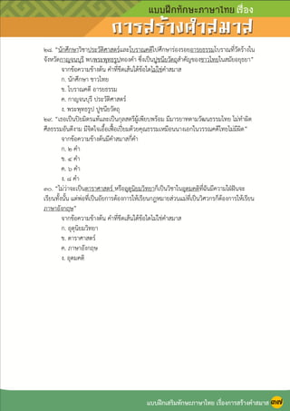 หน้า ๓๘
๒๘. “นักศึกษาวิชาประวัติศาสตร์และโบราณคดีไปศึกษาร่องรอยอารยธรรมโบราณที่วัดร้างใน
จังหวัดกาญจนบุรี พบพระพุทธรูปทองคา ซึ่งเป็นปูชนียวัตถุสาคัญของชาวไทยในสมัยอยุธยา”
จากข้อความข้างต้น คาที่ขีดเส้นใต้ข้อใดไม่ใช่คาสมาส
ก. นักศึกษา ชาวไทย
ข. โบราณคดี อารยธรรม
ค. กาญจนบุรี ประวัติศาสตร์
ง. พระพุทธรูป ปูชนียวัตถุ
๒๙. “เธอเป็นปิยมิตรแท้และเป็นกุลสตรีผู้เพียบพร้อม มีมารยาทตามวัฒนธรรมไทย ไม่ทาผิด
ศีลธรรมอันดีงาม มีจิตใจเอื้อเฟื้อเปี่ยมด้วยคุณธรรมเหมือนนางเอกในวรรณคดีไทยไม่มีผิด”
จากข้อความข้างต้นมีคาสมาสกี่คา
ก. ๒ คา
ข. ๔ คา
ค. ๖ คา
ง. ๘ คา
๓๐. “ไม่ว่าจะเป็นดาราศาสตร์ หรืออุตุนิยมวิทยาก็เป็นวิชาในอุดมคติที่ฉันมีความใฝุฝันจะ
เรียนทั้งนั้น แต่พ่อที่เป็นอัยการต้องการให้เรียนกฎหมายส่วนแม่ที่เป็นวิศวกรก็ต้องการให้เรียน
ภาษาอังกฤษ”
จากข้อความข้างต้น คาที่ขีดเส้นใต้ข้อใดไม่ใช่คาสมาส
ก. อุตุนิยมวิทยา
ข. ดาราศาสตร์
ค. ภาษาอังกฤษ
ง. อุดมคติ
แบบฝึกเสริมทักษะภาษาไทย เรื่องการสร้างคาสมาส ๓๗
 