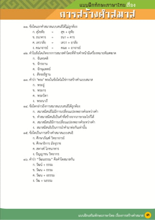 หน้า ๔
๑๑. ข้อใดแยกคาสมาสแบบสนธิได้ไม่ถูกต้อง
ก. สุโขทัย = สุข + อุทัย
ข. ธนาคาร = ธนา + คาร
ค. เทวาลัย = เทวา + อาลัย
ง. คณาจารย์ = คณะ + อาจารย์
๑๒. คาในข้อใดเกิดจากการสมาสคาโดยที่ท้ายคาหน้ามีเครื่องหมายทัณฑฆาต
ก. จันทรคติ
ข. จักรยาน
ค. จักษุแพทย์
ง. สัจจอธิฐาน
๑๓. คาว่า "พระ" พระในข้อใดไม่ใช่การสร้างคาแบบสมาส
ก. พระอู่
ข. พระกร
ค. พระบิดา
ง. พระนาภี
๑๔. ข้อใดกล่าวถึงการสมาสแบบสนธิได้ถูกต้อง
ก. สมาสมีสนธิไม่มีการเปลี่ยนแปลงพยางค์ระหว่างคา
ข. คาสมาสมีสนธิเป็นคาที่สร้างจากภาษาอะไรก็ได้
ค. สมาสมีสนธิมีการเปลี่ยนแปลงพยางค์ระหว่างคา
ง. สมาสมีสนธิเป็นการนาคามาต่อกันเท่านั้น
๑๕. ข้อใดเป็นการสร้างคาสมาสแบบสนธิ
ก. ศึกษาภัณฑ์ วิทยาจารย์
ข. ศึกษาธิการ มัจจุราช
ค. สตางค์ โภชนาหาร
ง. ปัญญาชน วิทยากร
๑๖. คาว่า “วัฒนธรรม” คือคาใดสมาสกัน
ก. วัฒน์ + ธรรม
ข. วัฒน + ธรรม
ค. วัฒน + อธรรม
ง. วัฒ + นธรรม
แบบฝึกเสริมทักษะภาษาไทย เรื่องการสร้างคาสมาส ๓
 