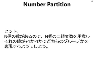 Number Partition
ヒント:
N個の数があるので、N個の二値変数を用意し
それの値が+1か-1かでどちらのグループかを
表現するようにしよう。
18
 