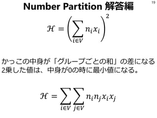 Number Partition 解答編
かっこの中身が「グループごとの和」の差になる
2乗した値は、中身が0の時に最小値になる。
19
ℋ = ෍
𝑖∈𝑉
𝑛𝑖 𝑥𝑖
2
ℋ = ෍
𝑖∈𝑉
෍
𝑗∈𝑉
𝑛𝑖 𝑛𝑗 𝑥𝑖 𝑥𝑗
 