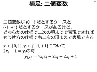 補足: 二値変数
二値変数が {0, 1} だとするケースと
{-1, +1} だとするケースがあるけど、
どちらかの仕様で二次の項までで表現できれば
もう片方の仕様でも二次の項まえで表現できる
𝑥𝑖 ∈ 0, 1 , 𝑦𝑖 ∈ {−1, +1}について
2𝑥𝑖 − 1 = 𝑦𝑖の時
𝑦𝑖 𝑦𝑗 = 4𝑥𝑖 𝑥𝑗 − 2𝑥𝑖 − 2𝑥𝑗 + 1
21
 