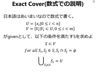 Exact Cover(数式での説明)
日本語はあいまいなので数式で書く。
𝑈 = {𝑥𝑖|0 ≤ 𝑖 < 𝑛}
𝑉 = 𝑉𝑖 𝑉𝑖 ⊂ 𝑈, 0 ≤ 𝑖 < 𝑚
がgivenとして、以下の条件を満たすSを求めよ
𝑆 ⊂ 𝑉
𝑓𝑜𝑟 𝑎𝑙𝑙 𝑆𝑖, 𝑆𝑗 ∈ 𝑆, 𝑆𝑖 ∩ 𝑆𝑗 = 𝜙
ራ
𝑆 𝑖∈𝑆
𝑆𝑖 = 𝑈
23
 