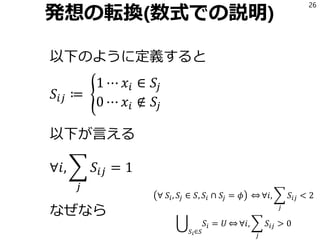 発想の転換(数式での説明)
以下のように定義すると
𝑆𝑖𝑗 ≔ ൝
1 ⋯ 𝑥𝑖 ∈ 𝑆𝑗
0 ⋯ 𝑥𝑖 ∉ 𝑆𝑗
以下が言える
∀𝑖, ෍
𝑗
𝑆𝑖𝑗 = 1
なぜなら
26
∀ 𝑆𝑖, 𝑆𝑗 ∈ 𝑆, 𝑆𝑖 ∩ 𝑆𝑗 = 𝜙 ֞ ∀𝑖, ෍
𝑗
𝑆𝑖𝑗 < 2
ራ
𝑆𝑖∈𝑆
𝑆𝑖 = 𝑈 ֞ ∀𝑖, ෍
𝑗
𝑆𝑖𝑗 > 0
 