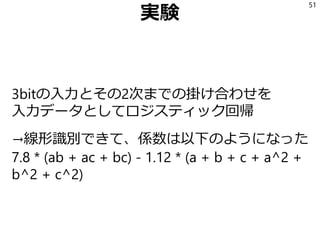 実験
3bitの入力とその2次までの掛け合わせを
入力データとしてロジスティック回帰
→線形識別できて、係数は以下のようになった
7.8 * (ab + ac + bc) - 1.12 * (a + b + c + a^2 +
b^2 + c^2)
51
 