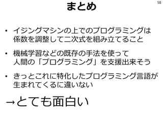 まとめ
• イジングマシンの上でのプログラミングは
係数を調整して二次式を組み立てること
• 機械学習などの既存の手法を使って
人間の「プログラミング」を支援出来そう
• きっとこれに特化したプログラミング言語が
生まれてくるに違いない
→とても面白い
58
 