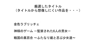 厳選したタイトル
（タイトルから想像しにくい作品を・・・）
金色ラブリッチェ
神様のゲーム －監禁された6人の男女－
戦国の黒百合 ～ふたなり姫と忍ぶ少女達～
 