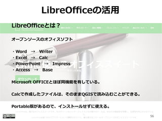 56
LibreOfficeλ
LibreOfficeȤϣ
`ץ󥽩`Υեե
?WordWriter
?ExcelCalc
?PowerPointImpress
?AccessBase
Microsoft OFFICEȤۤͬCܤФƤ롣
CalcɤեϡΤޤQGISizळȤǤ롣
Portable椬Τǡ󥹥ȩ`뤻ʹ롣
 