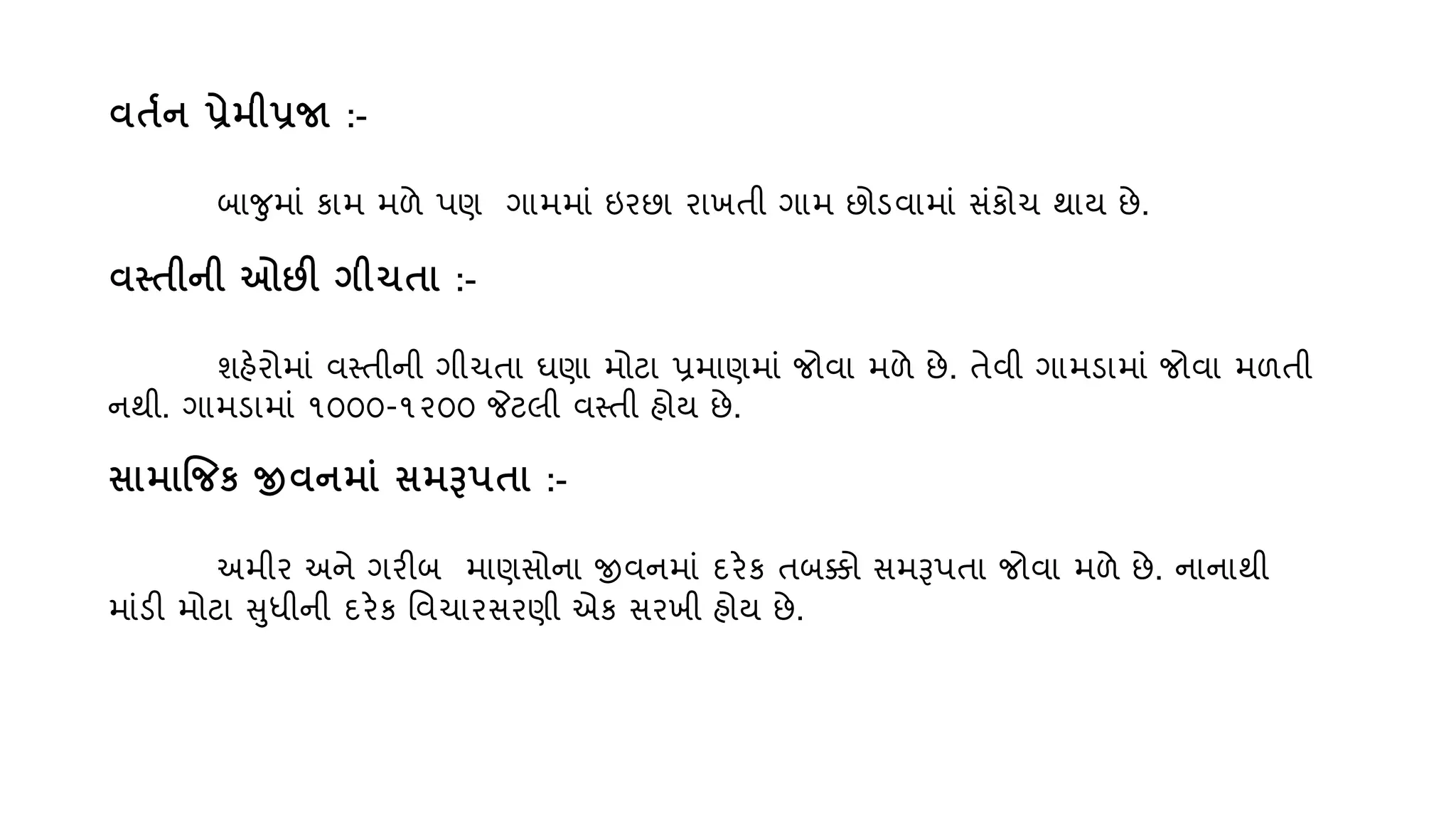િતતન પ્રેમીપ્રજા :-
બાજમાું કામ મળે પણ ગામમાું ઇરછા રાખતી ગામ છોડિામાું સુંકોચ થા્ છે.
િતતીની ઓછી ગીચતા :-
શહેરોમાું િસ્તીની ગીચતા ઘણા મોટા પ્રમાણમાું જોિા મળે છે. તેિી ગામડામાું જોિા મળતી
નથી. ગામડામાું ૧૦૦૦-૧૨૦૦ જેટલી િસ્તી હો્ છે.
સામાજજક જીિનમાું સમરૂપતા :-
અમીર અને ગરીબ માણસોના જીિનમાું દરેક તબક્કો સમરૂપતા જોિા મળે છે. નાનાથી
માુંડી મોટા સધીની દરેક વિચારસરણી એક સરખી હો્ છે.
 