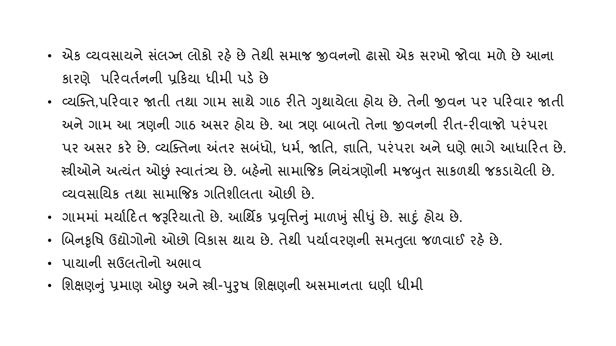 • એક વ્્િસા્ને સુંલગ્ન લોકો રહે છે તેથી સમાજ જીિનનો ઢાસો એક સરખો જોિા મળે છે આના
કારણે પરરિતણનની પ્રરક્ા ધીમી પડે છે
• વ્્ક્તત,પરરિાર જાતી તથા ગામ સાથે ગાઠ રીતે ગથા્ેલા હો્ છે. તેની જીિન પર પરરિાર જાતી
અને ગામ આ ત્રણની ગાઠ અસર હો્ છે. આ ત્રણ બાબતો તેના જીિનની રીત-રીિાજો પરુંપરા
પર અસર કરે છે. વ્્ક્તતના અંતર સબુંધો, ધમણ, જાવત, જ્ઞાવત, પરુંપરા અને ઘણે ભાગે આધારરત છે.
સ્ત્રીઓને અત્ુંત ઓછુું સ્િાતુંત્ર્્ છે. બહેનો સામાજજક વન્ુંત્રણોની મજબત સાકળથી જકડા્ેલી છે.
વ્્િસાવ્ક તથા સામાજજક ગવતશીલતા ઓછી છે.
• ગામમાું મ્ાણરદત જરૂરર્ાતો છે. આવથિક પ્રવૃવિનું માળખું સીધું છે. સાદું હો્ છે.
• ચબનકૃવિ ઉદ્યોગોનો ઓછો વિકાસ થા્ છે. તેથી પ્ાણિરણની સમતલા જળિાઈ રહે છે.
• પા્ાની સઉલતોનો અભાિ
• વશક્ષણનું પ્રમાણ ઓછુ અને સ્ત્રી-પરિ વશક્ષણની અસમાનતા ઘણી ધીમી
 