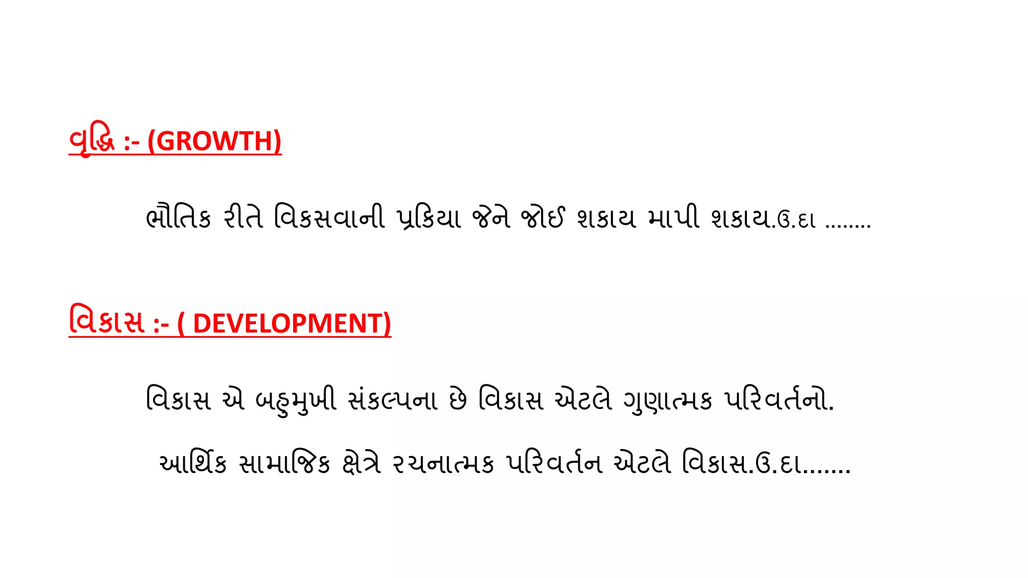 વૃદ્ધિ :- (GROWTH)
ભૌવતક રીતે વિકસિાની પ્રરક્ા જેને જોઈ શકા્ માપી શકા્.ઉ.દા ........
વિકાસ :- ( DEVELOPMENT)
વિકાસ એ બહમખી સુંકલ્પના છે વિકાસ એટલે ગણાતમક પરરિતણનો.
આવથિક સામાજજક ક્ષેત્રે રચનાતમક પરરિતણન એટલે વિકાસ.ઉ.દા.......
 