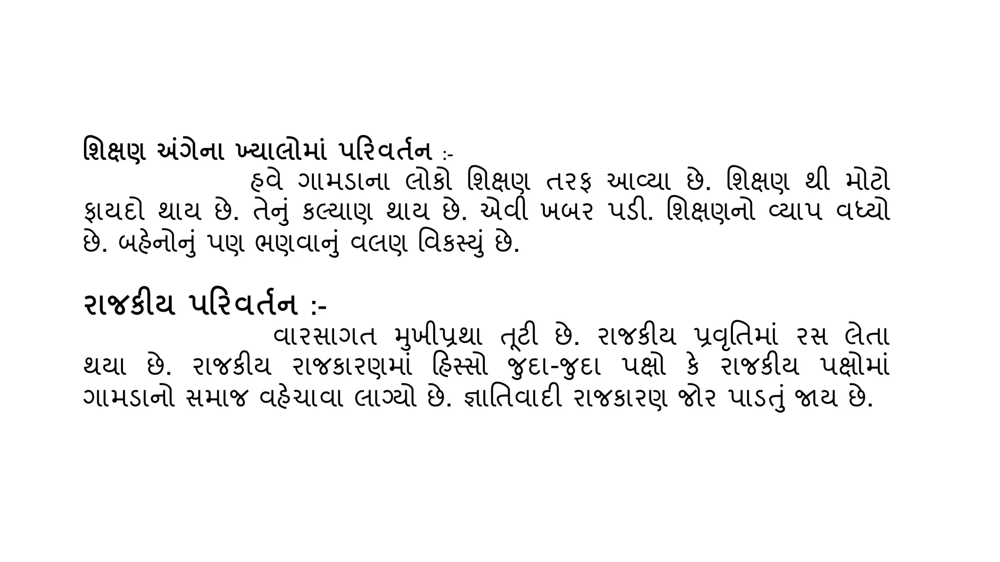 વશક્ષણ અંગેના ખ્યાલોમાું પરિિતતન :-
હિે ગામડાના લોકો વશક્ષણ તરફ આવ્્ા છે. વશક્ષણ થી મોટો
ફા્દો થા્ છે. તેનું કલ્્ાણ થા્ છે. એિી ખબર પડી. વશક્ષણનો વ્્ાપ િધ્્ો
છે. બહેનોનું પણ ભણિાનું િલણ વિકસ્યું છે.
િાજકીય પરિિતતન :-
િારસાગત મખીપ્રથા ત ૂટી છે. રાજકી્ પ્રવૃવતમાું રસ લેતા
થ્ા છે. રાજકી્ રાજકારણમાું રહસ્સો જદા-જદા પક્ષો કે રાજકી્ પક્ષોમાું
ગામડાનો સમાજ િહેચાિા લાગ્્ો છે. જ્ઞાવતિાદી રાજકારણ જોર પાડતું જા્ છે.
 