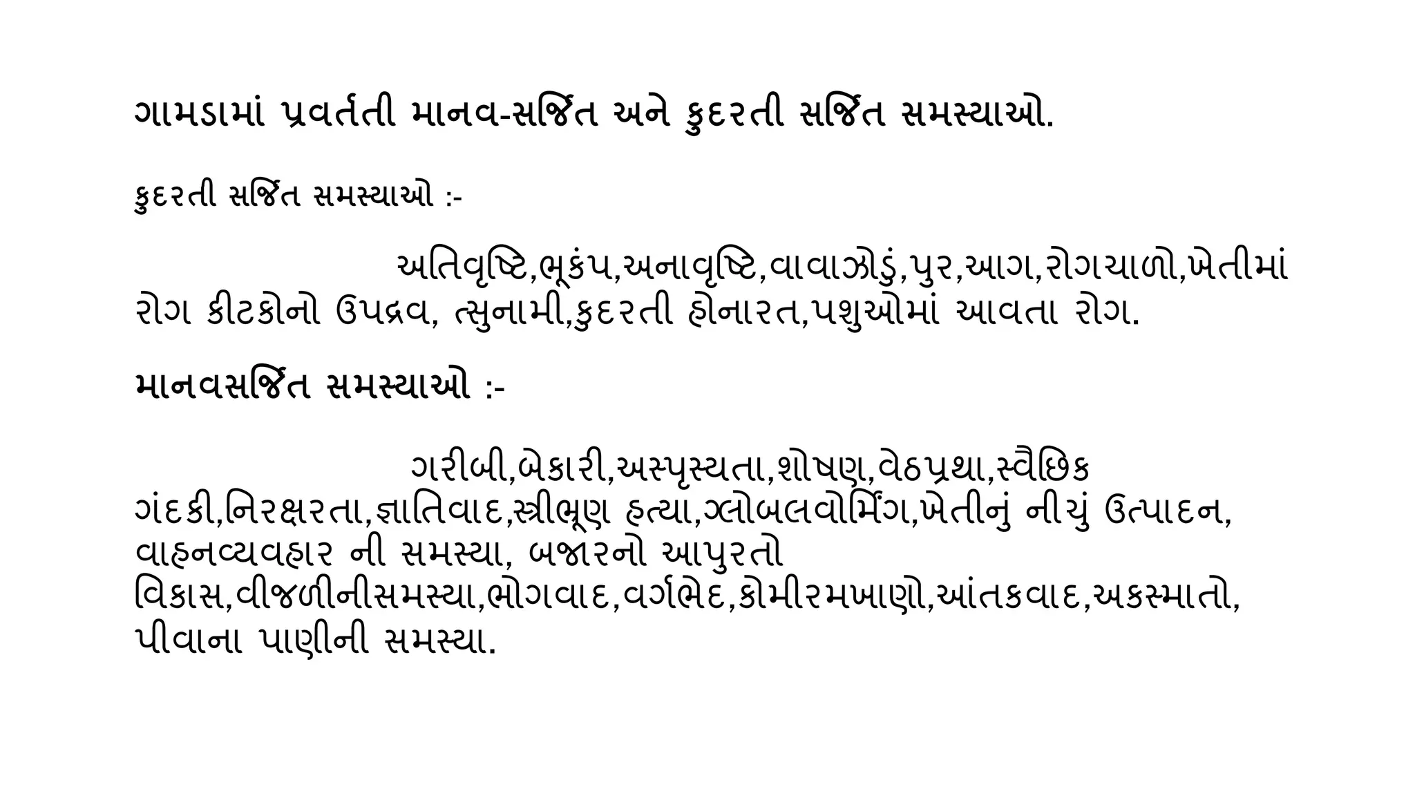ગામડામાું પ્રિતતતી માનિ-સજિત અને કદિતી સજિત સમતયાઓ.
કદિતી સજિત સમતયાઓ :-
અવતવૃન્દ્ષ્ટ,ભૂકુંપ,અનાવૃન્દ્ષ્ટ,િાિાઝોડું,પર,આગ,રોગચાળો,ખેતીમાું
રોગ કીટકોનો ઉપરિ, તસનામી,કદરતી હોનારત,પશઓમાું આિતા રોગ.
માનિસજિત સમતયાઓ :-
ગરીબી,બેકારી,અસ્પૃસ્્તા,શોિણ,િેઠપ્રથા,સ્િૈવછક
ગુંદકી,વનરક્ષરતા,જ્ઞાવતિાદ,સ્ત્રીભ્રૂણ હત્ા,ગ્લોબલિોવમિંગ,ખેતીનું નીચું ઉતપાદન,
િાહનવ્્િહાર ની સમસ્્ા, બજારનો આપરતો
વિકાસ,િીજળીનીસમસ્્ા,ભોગિાદ,િગણભેદ,કોમીરમખાણો,આંતકિાદ,અકસ્માતો,
પીિાના પાણીની સમસ્્ા.
 