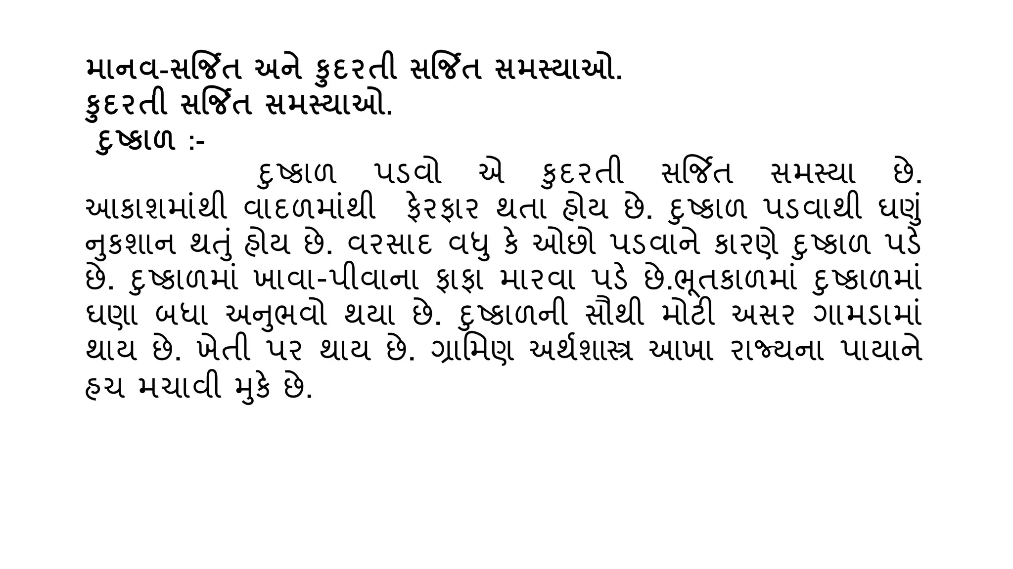 માનિ-સજિત અને કદિતી સજિત સમતયાઓ.
કદિતી સજિત સમતયાઓ.
દષ્કાળ :-
દષ્કાળ પડિો એ કદરતી સજિત સમસ્્ા છે.
આકાશમાુંથી િાદળમાુંથી ફેરફાર થતા હો્ છે. દષ્કાળ પડિાથી ઘણું
નકશાન થતું હો્ છે. િરસાદ િધ કે ઓછો પડિાને કારણે દષ્કાળ પડે
છે. દષ્કાળમાું ખાિા-પીિાના ફાફા મારિા પડે છે.ભૂતકાળમાું દષ્કાળમાું
ઘણા બધા અનભિો થ્ા છે. દષ્કાળની સૌથી મોટી અસર ગામડામાું
થા્ છે. ખેતી પર થા્ છે. ગ્રાવમણ અથણશાસ્ત્ર આખા રાજ્ના પા્ાને
હચ મચાિી મકે છે.
 