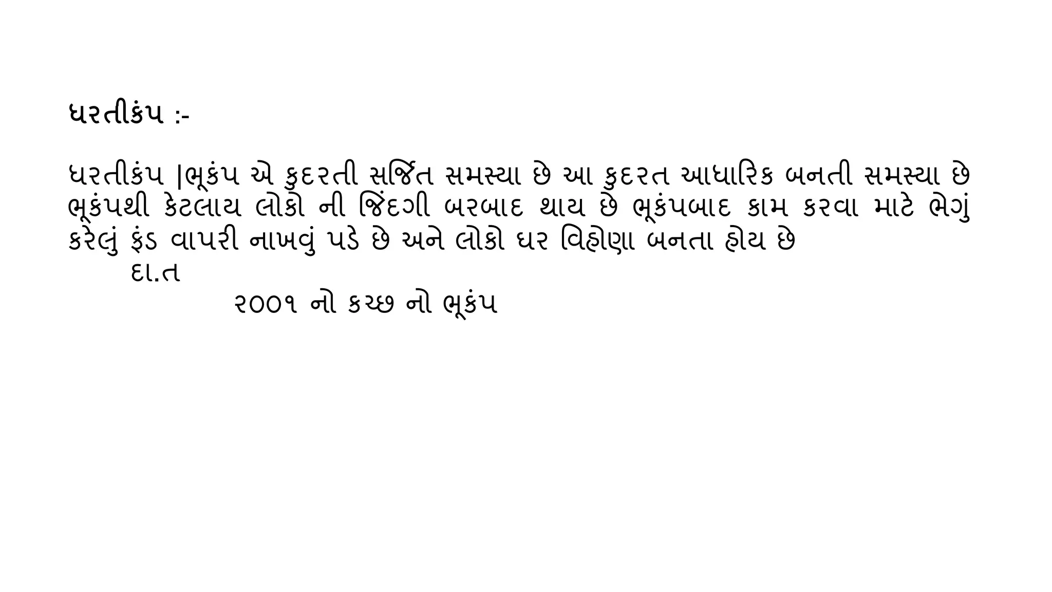 ધિતીકુંપ :-
ધરતીકુંપ |ભૂકુંપ એ કદરતી સજિત સમસ્્ા છે આ કદરત આધારરક બનતી સમસ્્ા છે
ભૂકુંપથી કેટલા્ લોકો ની જજિંદગી બરબાદ થા્ છે ભૂકુંપબાદ કામ કરિા માટે ભેગું
કરેલું ફુંડ િાપરી નાખવું પડે છે અને લોકો ઘર વિહોણા બનતા હો્ છે
દા.ત
૨૦૦૧ નો કચ્છ નો ભૂકુંપ
 