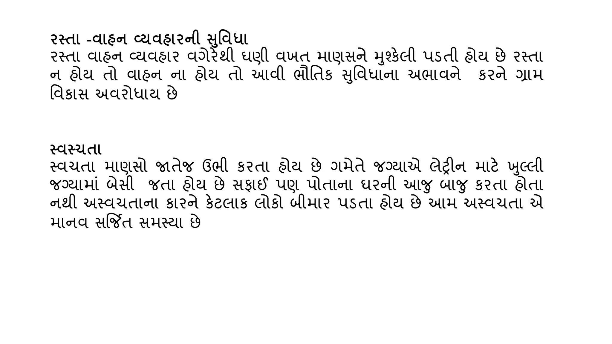 િતતા -િાહન વ્યિહાિની સવિધા
રસ્તા િાહન વ્્િહાર િગેરેથી ઘણી િખત માણસને મશ્કેલી પડતી હો્ છે રસ્તા
ન હો્ તો િાહન ના હો્ તો આિી ભૌવતક સવિધાના અભાિને કરને ગ્રામ
વિકાસ અિરોધા્ છે
તિતચતા
સ્િચતા માણસો જાતેજ ઉભી કરતા હો્ છે ગમેતે જગ્્ાએ લેરીન માટે ખલ્લી
જગ્્ામાું બેસી જતા હો્ છે સફાઈ પણ પોતાના ઘરની આજ બાજ કરતા હોતા
નથી અસ્િચતાના કારને કેટલાક લોકો બીમાર પડતા હો્ છે આમ અસ્િચતા એ
માનિ સજિત સમસ્્ા છે
 