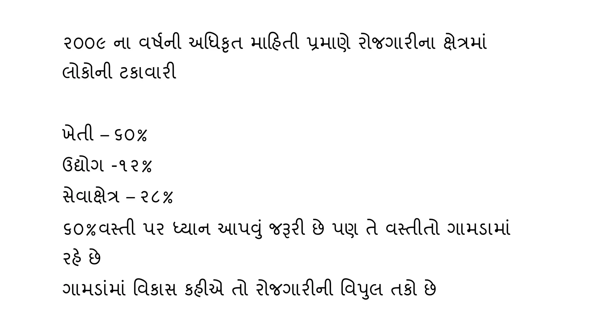 ૨૦૦૯ ના િિણની અવધકૃત મારહતી પ્રમાણે રોજગારીના ક્ષેત્રમાું
લોકોની ટકાિારી
ખેતી – ૬૦%
ઉદ્યોગ -૧૨%
સેિાક્ષેત્ર – ૨૮%
૬૦%િસ્તી પર ધ્્ાન આપવું જરૂરી છે પણ તે િસ્તીતો ગામડામાું
રહે છે
ગામડાુંમાું વિકાસ કહીએ તો રોજગારીની વિપલ તકો છે
 