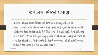 જમીનમાં ભેજનું પ્રમાણ
• ૩. ભેજ: છોડના સારા વવકાસ માટે ભેજ એ અગત્યનું પરરબળ છે.
વાતાવરણમાં ૭૦% ભેજ લગભગ દરેક જાતો માટે પૂરતો છે. જો ૭૦% થી
ઓછો ભેજ હોય તો છોડ સારી રીતે વવકાસ પામી શકતો નથી. તે જ રીતે વધુ
પડતો ભેજ છોડમાં રોગ-જીવાતનુંપ્રમાણ વધારે છે. વાતાવરણમાં ૮પ% થી
વધુ ભેજ છોડનું થડ પોચું બનાવે છે. ભેજને જાળવવા માટે ફોગસશનો અથવા
ઈવોપોરેટીવ વોટર કુલરનો ઉપયોગ થાય છે.
27-01-2018
Soil science
10
 