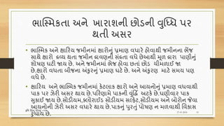 ભાક્સ્મકતા અને ખારાશની છોડની વુધ્ધધ પર
થતી અસર
• ભાક્સ્મક અને ક્ષારરય જમીનમાં ક્ષારોનું પ્રમાણ વધારે હોવાથી જમીનના ભેંજ
સાથે ક્ષારો દ્રવ્ય થતા જમીન દ્રાવણની સંદ્રતા વધે છેઆથી મૂળ દ્રારા પાણીનું
શોિણ ઘટી જાય છે. અને જમીનમાં ભેજ હોવા છતાં છોડ ચીમળાઈ જા
છે.ક્ષારો વધતા બીજના અંકુરનું પ્રમાણ ઘટે છે. અને અંકુરણ માટે સમય પણ
વધે છે.
• ક્ષારરય અને ભાક્સ્મક જમીનમાં કેટલાક ક્ષારો અને આયનોનું પ્રમાણ વધવાથી
પાક પર ઝેરી અસર થાય છે.પરરણામે પાકની વુંદ્ધિિ અટકે છે.ઘણીવાર પાક
સુકાઈ જાય છે.સોડીયમ,તલોરાઈડ સોડીયમ સલ્ફેટ,સોડીયમ અને બોરોન જેવા
આયનોની ઝેરી અસર વધારે થાય છે.પાકનું પુરતુંપોિણ ન મળવાથી વવકાસ
રુધાય છે. 27-01-2018
કૃવિ વવધા ધોરણ =૧૨
19
 