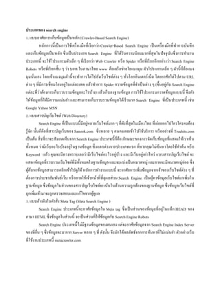 ประเภทของ search engine
1. แบบอาศัยการเก็บข้อมูลเป็นหลัก (Crawler-Based Search Engine)
หลักการนี้เป็นการใช้เครื่องมือที่เรียกว่า Crawler-Based Search Engine เป็นเครื่องมือที่ทาการบันทึก
และเก็บข้อมูลเป็นหลัก ซึ่งเป็นประเภท Search Engine ที่ได้รับความนิยมมากที่สุดในปัจจุบันซึ่งการทางาน
ประเภทนี้ จะใช้โปรแกรมตัวเล็ก ๆ ที่เรียกว่า Web Crawler หรือ Spider หรือที่เรียกอีกอย่างว่า Search Engine
Robots หรือที่เรียกสั้น ๆ ว่า บอท ในภาษาไทย www คือเครือข่ายใยแมงมุม ตัวโปรแกรมเล็ก ๆ ตัวนี้ก็คือแมง
มุมนั่นเอง โดยเจ้าแมงมุมตัวนี้จะทาการไต่ไปยังเว็บไซต์ต่าง ๆ ทั่วโลกอินเตอร์เน็ต โดยอาศัยไต่ไปตาม URL
ต่าง ๆ ที่มีการเชื่อมโยงอยู่ในแต่ละเพจ แล้วทาการ Spider กวาดข้อมูลที่จาเป็นต่าง ๆ (ขึ้นอยู่กับ Search Engine
แต่ละที่ว่าต้องการเก็บรวบรวมข้อมูลอะไรบ้าง) แล้วเก็บลงฐานข้อมูล การใช้โปรแกรมกวาดข้อมูลแบบนี้ จึงทา
ให้ข้อมูลที่ได้มีความแม่นยา และสามารถเก็บรวบรวมข้อมูลได้เร็วมาก Search Engine ที่เป็นประเภทนี้ เช่น
Google Yahoo MSN
2. แบบสารบัญเว็บไซต์ (Web Directory)
Search Engine ที่เป็นแบบนี้มีอยู่หลายเว็บไซต์มาก ๆ ที่ดังที่สุดในเมืองไทย ที่เอ่ยออกไปใครใครคงต้อง
รู้จัก นั้นก็คือที่สารบัญเว็บของ Sanook.com ซึ่งหลาย ๆ คนคงเคยเข้าไปใช้บริการ หรืออย่างที่ Truehits.com
เป็นต้น สิ่งที่เราจะสังเกตเห็นจาก Search Engine ประเภทนี้ก็คือ ลักษณะของการจัดเก็บข้อมูลที่แสดงให้เราเห็น
ทั้งหมด ว่ามีเว็บอะไรบ้างอยู่ในฐานข้อมูล ซึ่งแตกต่างจากประเภทแรก ที่หากคุณไม่ค้นหาโดยใช้คาค้น หรือ
Keyword แล้ว คุณจะมีทางทราบเลยว่ามีเว็บไซต์อะไรอยู่บ้าง และมีเว็บอยู่เท่าไหร่ แบบสารบัญเว็บไซต์ จะ
แสดงข้อมูลที่รวบรวมเว็บไซต์ที่มีทั้งหมดในฐานข้อมูล และจะแบ่งเป็นหมวดหมู่ และอาจจะมีหมวดหมู่ย่อย ซึ่ง
ผู้ค้นหาข้อมูลสามารถคลิกเข้าไปดูได้หลักการทางานแบบนี้ จะอาศัยการเพิ่มข้อมูลจากเจ้าของเว็บไซต์ต่าง ๆ ที่
ต้องการประชาสัมพันธ์เว็บ หรืออาจใช้เจ้าหน้าที่ที่ดูแลส่วน Search Engine เป็นผู้หาข้อมูลเว็บไซต์มาเพิ่มใน
ฐานข้อมูล ซึ่งข้อมูลในส่วนของสารบัญเว็บไซต์จะเน้นในด้านความถูกต้องของฐานข้อมูล ซึ่งข้อมูลเว็บไซต์ที่
ถูกเพิ่มเข้ามาจะถูกตรวจสอบและแก้ไขจากผู้ดูแล
3. แบบอ้างอิงในคาสั่ง Meta Tag (Meta Search Engine )
Search Engine ประเภทนี้จะอาศัยข้อมูลใน Meta tag ซึ่งเป็นส่วนของข้อมูลที่อยู่ในแท็ก HEAD ของ
ภาษา HTML ซึ่งข้อมูลในส่วนนี้ จะเป็นส่วนที่ให้ข้อมูลกับ Search Engine Robots
Search Engine ประเภทนี้ไม่มีฐานข้อมูลของตนเอง แต่จะอาศัยข้อมูลจาก Search Engine Index Server
ของที่อื่น ๆ ซึ่งข้อมูลจะมาจาก Server หลาย ๆ ที่ ดังนั้น จึงมักได้ผลลัพธ์จากการค้นหาที่ไม่แม่นยา ตัวอย่างเว็บ
ที่ใช้งานประเภทนี้ metacrawler.com
 