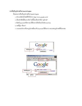 กำรสืบค้นรูปภำพด้วย Search Engine
ขั้นตอนการสืบค้นรูปภาพด้วย Search Engine
1. ทาการเปิดเว็บไซต์ที่ให้บริการ http://www.google.co.th/
2. เลือกหัวข้อที่ต้องการค้น ในที่นี้จะเลือกหัวข้อ “รูปภาพ”
3. พิมพ์keyword (ข้อความ) ที่ต้องการสืบค้นลงในช่อง text box
4. กดที่ปุ่ม “ค้นหา”
5. ระบบจะทาการค้นหารูปภาพที่ตรงกับ keyword ที่ต้องการ และแสดงรูปภาพที่ค้นหาพบ
 