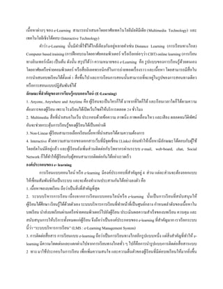 เนื้อหาต่างๆ ของ e-Learning สามารถนาเสนอโดยอาศัยเทคโนโลยีมัลติมีเดีย (Multimedia Technology) และ
เทคโนโลยีเชิงโต้ตอบ (Interactive Technology)
คาว่า e-Learning นั้นมีคาที่ใช้ได้ใกล้เคียงกันอยู่หลายคาเช่น Distance Learning (การเรียนทางไกล)
Computer based training (การฝึกอบรมโดยอาศัยคอมพิวเตอร์ หรือเรียกย่อๆว่า CBT) online learning (การเรียน
ทางอินเทอร์เน็ต) เป็นต้น ดังนั้น สรุปได้ว่า ความหมายของ e-Learning คือ รูปแบบของการเรียนรู้ด้วยตนเอง
โดยอาศัยเครือข่ายคอมพิวเตอร์ หรือสื่ออิเลคทรอนิกส์ในการถ่ายทอดเรื่องราว และเนื้อหา โดยสามารถมีสื่อใน
การนาเสนอบทเรียนได้ตั้งแต่ 1 สื่อขึ้นไป และการเรียนการสอนนั้นสามารถที่จะอยู่ในรูปของการสอนทางเดียว
หรือการสอนแบบปฎิสัมพันธ์ได้
ลักษณะที่สำคัญของกำรเรียนรู้แบบออนไลน์ (E-Learning)
1. Anyone, Anywhere and Anytime คือ ผู้เรียนจะเป็นใครก็ได้ มาจากที่ใดก็ได้ และเรียนเวลาใดก็ได้ตามความ
ต้องการของผู้เรียน เพราะโรงเรียนได้เปิดเว็บไซต์ให้บริการตลอด 24 ชั่วโมง
2. Multimedia สื่อที่นาเสนอในเว็บ ประกอบด้วยข้อความ ภาพนิ่ง ภาพเคลื่อนไหว และเสียง ตลอดจนวีดิทัศน์
อันจะช่วยกระตุ้นการเรียนรู้ของผู้เรียนได้เป็นอย่างดี
3. Non-Linear ผู้เรียนสามารถเลือกเรียนเนื้อหาที่นาเสนอได้ตามความต้องการ
4. Interactive ด้วยความสามารถของเอกสารเว็บที่มีจุดเชื่อม (Links) ย่อมทาให้เนื้อหามีลักษณะโต้ตอบกับผู้ใช้
โดยอัตโนมัติอยู่แล้ว และผู้เรียนยังเพิ่มส่วนติดต่อกับวิทยากรผ่านระบบ e-mail, web-board, chat, Social
Network ก็ได้ทาให้ผู้เรียนกับผู้สอนสามารถติดต่อกันได้อย่างรวดเร็ว
องค์ประกอบของ e- learning
การเรียนแบบออนไลน์ หรือ e-learning มีองค์ประกอบที่สาคัญอยู่ 4 ส่วน แต่ละส่วนจะต้องออกแบบ
ให้เชื่อมสัมพันธ์กันเป็นระบบ และจะต้องทางานประสานกันได้อย่างลงตัว คือ
1. เนื้อหาของบทเรียน ถือว่าเป็นสิ่งที่สาคัญที่สุด
2. ระบบบริหารการเรียน เนื่องจากการเรียนแบบออนไลน์หรือ e-learning นั้นเป็นการเรียนที่สนับสนุนให้
ผู้เรียนได้ศึกษา เรียนรู้ได้ด้วยตัวเอง ระบบบริหารการเรียนที่ทาหน้าที่เป็นศูนย์กลาง กาหนดลาดับของเนื้อหาใน
บทเรียน นาส่งบทเรียนผ่านเครือข่ายคอมพิวเตอร์ไปยังผู้เรียน ประเมินผลความสาเร็จของบทเรียน ควบคุม และ
สนับสนุนการให้บริการทั้งหมดแก่ผู้เรียน จึงถือว่าเป็นองค์ประกอบของ e-learning ที่สาคัญมาก เราเรียกระบบ
นี้ว่า “ระบบบริหารการเรียน” (LMS : e-Learning Management System)
3. การติดต่อสื่อสาร การเรียนแบบ e-learning ถือว่าเป็นการเรียนทางไกลอีกรูปแบบหนึ่ง แต่สิ่งสาคัญที่ทาให้ e-
learning มีความโดดเด่นและแตกต่างไปจากการเรียนทางไกลทั่ว ๆ ไปก็คือการนารูปแบบการติดต่อสื่อสารแบบ
2 ทาง มาใช้ประกอบในการเรียน เพื่อเพิ่มความสนใจ และความตื่นตัวของผู้เรียนที่มีต่อบทเรียนให้มากยิ่งขึ้น
 