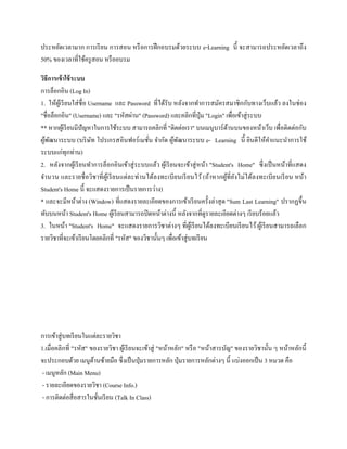 ประหยัดเวลามาก การเรียน การสอน หรือการฝึกอบรมด้วยระบบ e-Learning นี้ จะสามารถประหยัดเวลาถึง
50% ของเวลาที่ใช้ครูสอน หรืออบรม
วิธีกำรเข้ำใช้ระบบ
การล็อกอิน (Log In)
1. ให้ผู้เรียนใส่ชื่อ Username และ Password ที่ได้รับ หลังจากทาการสมัครสมาชิกกับทางเว็บแล้ว ลงในช่อง
"ชื่อล็อกอิน" (Username) และ "รหัสผ่าน" (Password) และคลิกที่ปุ่ม "Login" เพื่อเข้าสู่ระบบ
** หากผู้เรียนมีปัญหาในการใช้ระบบ สามารถคลิกที่ "ติดต่อเรา" บนเมนูบาร์ด้านบนของหน้าเว็บ เพื่อติดต่อกับ
ผู้พัฒนาระบบ (บริษัท โปรเกรสอินฟอร์เมชั่น จากัด ผู้พัฒนาระบบ e- Learning นี้ ยินดีให้คาแนะนาการใช้
ระบบแก่ทุกท่าน)
2. หลังจากผู้เรียนทาการล็อกอินเข้าสู่ระบบแล้ว ผู้เรียนจะเข้าสู่หน้า "Student's Home" ซึ่งเป็นหน้าที่แสดง
จานวน และรายชื่อวิชาที่ผู้เรียนแต่ละท่านได้ลงทะเบียนเรียนไว้ (ถ้าหากผู้ที่ยังไม่ได้ลงทะเบียนเรียน หน้า
Student's Home นี้ จะแสดงรายการเป็นรายการว่าง)
* และจะมีหน้าต่าง (Window) ที่แสดงรายละเอียดของการเข้าเรียนครั้งล่าสุด "Sum Last Learning" ปรากฏขึ้น
ทับบนหน้า Student's Home ผู้เรียนสามารถปิดหน้าต่างนี้ หลังจากที่ดูรายละเอียดต่างๆ เรียบร้อยแล้ว
3. ในหน้า "Student's Home" จะแสดงรายการวิชาต่างๆ ที่ผู้เรียนได้ลงทะเบียนเรียนไว้ผู้เรียนสามารถเลือก
รายวิชาที่จะเข้าเรียนโดยคลิกที่ "รหัส" ของวิชานั้นๆ เพื่อเข้าสู่บทเรียน
การเข้าสู่บทเรียนในแต่ละรายวิชา
1.เมื่อคลิกที่ "รหัส" ของรายวิชา ผู้เรียนจะเข้าสู่ "หน้าหลัก" หรือ "หน้าสารบัญ" ของรายวิชานั้น ๆ หน้าหลักนี้
จะประกอบด้วย เมนูด้านซ้ายมือ ซึ่งเป็นปุ่มรายการหลัก ปุ่มรายการหลักต่างๆ นี้ แบ่งออกเป็น 3 หมวด คือ
- เมนูหลัก (Main Menu)
- รายละเอียดของรายวิชา (Course Info.)
- การติดต่อสื่อสารในชั้นเรียน (Talk In Class)
 