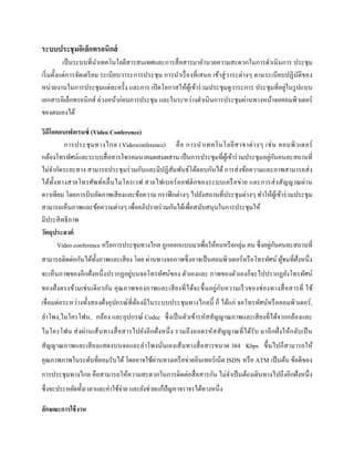 ระบบประชุมอิเล็กทรอนิกส์
เป็นระบบที่นาเทคโนโลยีสารสนเทศและการสื่อสารมาอานวยความสะดวกในการดาเนินการ ประชุม
เริ่มตั้งแต่การจัดเตรียม ระเบียบวาระการประชุม การนาเรื่องที่เสนอ เข้าสู่วาระต่างๆ ตามระเบียบปฏิบัติของ
หน่วยงานในการประชุมแต่ละครั้ง และการ เปิดโอกาสให้ผู้เข้าร่วมประชุมดูวาระการ ประชุมที่อยู่ในรูปแบบ
เอกสารอิเล็กทรอนิกส์ ล่วงหน้าก่อนการประชุม และในระหว่างดาเนินการประชุมผ่านทางหน้าจอคอมพิวเตอร์
ของตนเองได้
วิดีโอคอนเฟอเรนซ์ (Video Conference)
การประชุมทางไกล (Videoconference) คือ การนาเทคโนโลยีสาขาต่างๆ เช่น คอมพิวเตอร์
กล้องโทรทัศน์และระบบสื่อสารโทรคมนาคมผสมผสาน เป็นการประชุมที่ผู้เข้าร่วมประชุมอยู่กันคนละสถานที่
ไม่จากัดระยะทาง สามารถประชุมร่วมกันและมีปฏิสัมพันธ์โต้ตอบกันได้ การส่งข้อความและภาพสามารถส่ง
ได้ทั้งทางสายโทรศัพท์คลื่นไมโครเวฟ สายไฟเบอร์ออฟติกของระบบเครือข่าย และการส่งสัญญาณผ่าน
ดาวเทียม โดยการบีบอัดภาพเสียงและข้อความ กราฟิกต่างๆ ไปยังสถานที่ประชุมต่างๆ ทาให้ผู้เข้าร่วมประชุม
สามารถเห็นภาพและข้อความต่างๆ เพื่ออภิปรายร่วมกันได้เพื่อสนับสนุนในการประชุมให้
มีประสิทธิภาพ
วัตถุประสงค์
Video conference หรือการประชุมทางไกล ถูกออกแบบมาเพื่อให้คนหรือกลุ่ม คน ซึ่งอยู่กันคนละสถานที่
สามารถติดต่อกันได้ทั้งภาพและเสียง โดย ผ่านทางจอภาพซึ่งอาจเป็นคอมพิวเตอร์หรือโทรทัศน์ ผู้ชมที่ฝั่งหนึ่ง
จะเห็นภาพของอีกฝั่งหนึ่งปรากฏอยู่บนจอโทรทัศน์ของ ตัวเองและ ภาพของตัวเองก็จะไปปรากฏยังโทรทัศน์
ของฝั่งตรงข้ามเช่นเดียวกัน คุณภาพของภาพและเสียงที่ได้จะขึ้นอยู่กับความเร็วของช่องทางสื่อสารที่ ใช้
เชื่อมต่อระหว่างทั้งสองฝั่งอุปกรณ์ที่ต้องมีในระบบประชุมทางไกลนี้ ก็ ได้แก่ จอโทรทัศน์หรือคอมพิวเตอร์,
ลาโพง,ไมโครโฟน, กล้อง และอุปกรณ์ Codec ซึ่งเป็นตัวเข้ารหัสสัญญาณภาพและเสียงที่ได้จากกล้องและ
ไมโครโฟน ส่งผ่านเส้นทางสื่อสารไปยังอีกฝั่งหนึ่ง รวมถึงถอดรหัสสัญญาณที่ได้รับ มาอีกฝั่งให้กลับเป็น
สัญญาณภาพและเสียงแสดงบนจอและลาโพงนั่นเองเส้นทางสื่อสารขนาด 384 Kbps ขึ้นไปก็สามารถให้
คุณภาพภาพในระดับที่ยอมรับได้ โดยอาจใช้ผ่านทางเครือข่ายอินเทอร์เน็ต ISDN หรือ ATM เป็นต้น ข้อดีของ
การประชุมทางไกล คือสามารถให้ความสะดวกในการติดต่อสื่อสารกัน ไม่จาเป็นต้องเดินทางไปถึงอีกฝั่งหนึ่ง
ซึ่งจะประหยัดทั้งเวลาและค่าใช้จ่าย และยังช่วยแก้ปัญหาจราจรได้ทางหนึ่ง
ลักษณะกำรใช้งำน
 