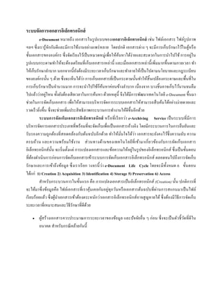 ระบบจัดกำรเอกสำรอิเล็กทรอนิกส์
e-Document หมายถึง เอกสารในรูปแบบของเอกสำรอิเล็กทรอนิกส์ เช่น ไฟล์เอกสาร ไฟล์รูปภาพ
ฯลฯ ซึ่งเรารู้จักกันดีและมีการใช้งานอย่างแพร่หลาย โดยปกติ เอกสารต่าง ๆ จะมีการเก็บรักษาไว้ในตู้หรือ
ชั้นเอกสารขององค์กร ซึ่งจัดเรียงไว้เป็นหมวดหมู่เพื่อให้ค้นหาได้ง่ายและสะดวกในการนาไปใช้ การอยู่ใน
รูปแบบกระดาษทาให้จะต้องเตรียมที่เก็บเอกสารเหล่านี้ และเมื่อเอกสารเหล่านี้เพิ่มมากขึ้นตามกาลเวลา ทา
ให้เก็บรักษาลาบาก นอกจากนี้ยังต้องมีระยะเวลาเก็บรักษาและทาลายให้เป็นไปตามนโยบายและกฎระเบียบ
ขององค์กรนั้น ๆ ด้วย ซึ่งจะเห็นได้ว่า การเก็บเอกสารที่เป็นกระดาษนั้นทาให้สิ้นเปลืองกระดาษและพื้นที่ใน
การเก็บรักษาเป็นจานวนมาก การจะนาไปใช้ก็ค้นหาค่อนข้างลาบาก เนื่องจาก บางชิ้นอาจเก็บไว้นานจนลืม
ไปแล้วว่าอยู่ไหน ทั้งยังต้องเสียเวลาในการค้นหา ด้วยเหตุนี้ จึงได้มีการพัฒนาเทคโนโลยี e-Document ขึ้นมา
ช่วยในการจัดเก็บเอกสาร เพื่อให้สามารถบริหารจัดการระบบเอกสารให้สามารถสืบค้นได้อย่างง่ายดายและ
รวดเร็วยิ่งขึ้น ซึ่งจะช่วยเพิ่มประสิทธิภาพกระบวนการทางานให้ดีขึ้นอีกด้วย
ระบบกำรจัดเก็บเอกสำรอิเล็กทรอนิกส์ หรือที่เรียกว่า e-Archiving Service เป็นระบบที่มีการ
บริหารจัดการเอกสารประเภทที่พร้อมที่จะจัดเก็บเพื่อเป็นเอกสารอ้างอิง โดยมีกระบวนการในการยืนยันและ
รับรองความถูกต้องที่สอดคล้องกับต้นฉบับอีกด้วย ทาให้มั่นใจได้ว่า เอกสารจะยังคงไว้ซึ่งความลับ ความ
ครบถ้วน และความพร้อมใช้งาน ส่วนทางด้านของเทคโนโลยีที่เข้ามาเกี่ยวข้องกับการจัดเก็บเอกสาร
อิเล็กทรอนิกส์นั้น จะเริ่มตั้งแต่ การแปลงเอกสารและข้อความให้อยู่ในรูปของอิเล็กทรอนิกส์ ซึ่งเป็นขั้นตอน
ที่ต้องดาเนินการก่อนการจัดเก็บเอกสารเข้าระบบการจัดเก็บเอกสารอิเล็กทรอนิกส์ ตลอดจนไปถึงการจัดเก็บ
รักษาและการเข้าถึงข้อมูล ซึ่งเราเรียก วงจรนี้ว่า e-Document Life Cycle โดยจะมีทั้งหมด 6 ขั้นตอน
ได้แก่ 1) Creation 2) Acquisition 3) Identification 4) Storage 5) Preservation 6) Access
สาหรับกระบวนการในขั้นแรก คือ การแปลงเอกสารเป็นอิเล็กทรอนิกส์ (Creation) นั้น ปกติการที่
จะได้มาซึ่งข้อมูลคือ ไฟล์เอกสารที่เราคุ้นเคยกันอยู่ทุกวันหรือเอกสารต้นฉบับที่ผ่านการสแกนมาเป็นไฟล์
เรียบร้อยแล้ว ซึ่งผู้นาเอกสารเข้าต้องตระหนักว่าเอกสารอิเล็กทรอนิกส์อาจสูญหายได้ ซึ่งต้องมีวิธีการจัดเก็บ
ระยะเวลาที่เหมาะสมและวิธีรักษาที่ดีด้วย
 ผู้สร้างเอกสารควรประมาณการระยะเวลาของข้อมูล และปัจจัยอื่น ๆ ก่อน ซึ่งจะเป็นตัวชี้วัดที่ดีใน
อนาคต สาหรับกรณีคล้ายกันนี้
 