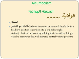 Air Embolism
‫الهوائية‬ ‫الجلطة‬
‫الوقاية‬.........
 ‫الماكينة‬
 ‫القساطر‬ ‫مل‬ ‫التعام‬Catheter insertion or removal should be in a
head low position (insertion site 5 cm below right
atrium). Patient can assist by holding their breath or doing a
Valsalva maneuver that will increase central venous pressure
 