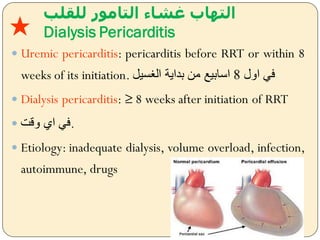‫للقلب‬ ‫التامور‬ ‫غشاء‬ ‫التهاب‬
Dialysis Pericarditis
 Uremic pericarditis: pericarditis before RRT or within 8
weeks of its initiation. ‫ايل‬ ‫فل‬8‫سي‬ ‫ال‬ ‫بداية‬ ‫من‬ ‫اسابيل‬
 Dialysis pericarditis: ≥ 8 weeks after initiation of RRT
 ‫يقت‬ ‫اس‬ ‫.فل‬
 Etiology: inadequate dialysis, volume overload, infection,
autoimmune, drugs
★
 