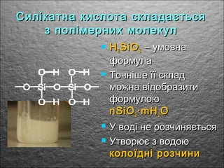 Силікатна кислота складаєтьсяСилікатна кислота складається
з полімерних молекулз полімерних молекул
 HH22 SiOSiO33 – умовна– умовна
формулаформула
 Точніше її складТочніше її склад
можна відобразитиможна відобразити
формулоюформулою
nSiOnSiO22 ·mH·mH22 OO
 У воді не розчиняєтьсяУ воді не розчиняється
 Утворює з водоюУтворює з водою
колоїдні розчиниколоїдні розчини
 