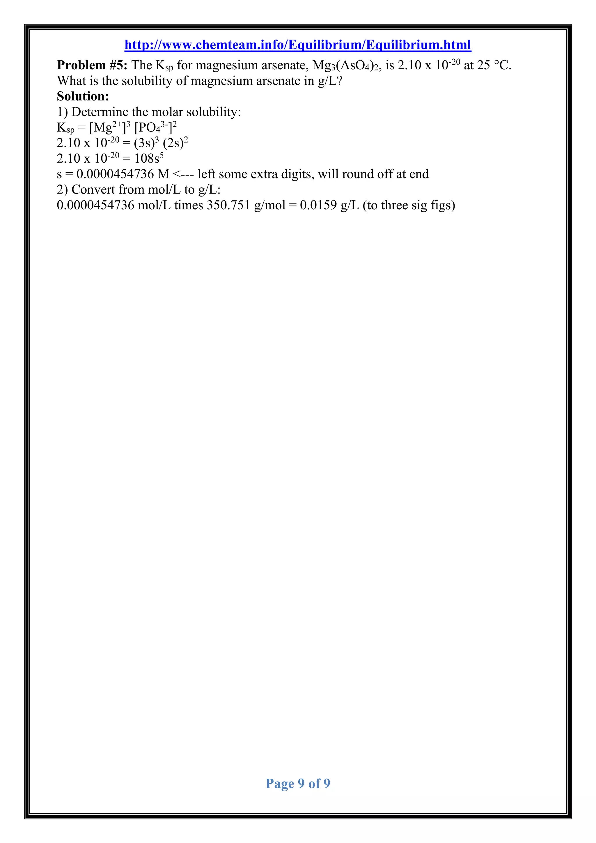 http://www.chemteam.info/Equilibrium/Equilibrium.html
Page 9 of 9
Problem #5: The Ksp for magnesium arsenate, Mg3(AsO4)2, is 2.10 x 10-20
at 25 °C.
What is the solubility of magnesium arsenate in g/L?
Solution:
1) Determine the molar solubility:
Ksp = [Mg2+
]3
[PO4
3-
]2
2.10 x 10-20
= (3s)3
(2s)2
2.10 x 10-20
= 108s5
s = 0.0000454736 M <--- left some extra digits, will round off at end
2) Convert from mol/L to g/L:
0.0000454736 mol/L times 350.751 g/mol = 0.0159 g/L (to three sig figs)
 