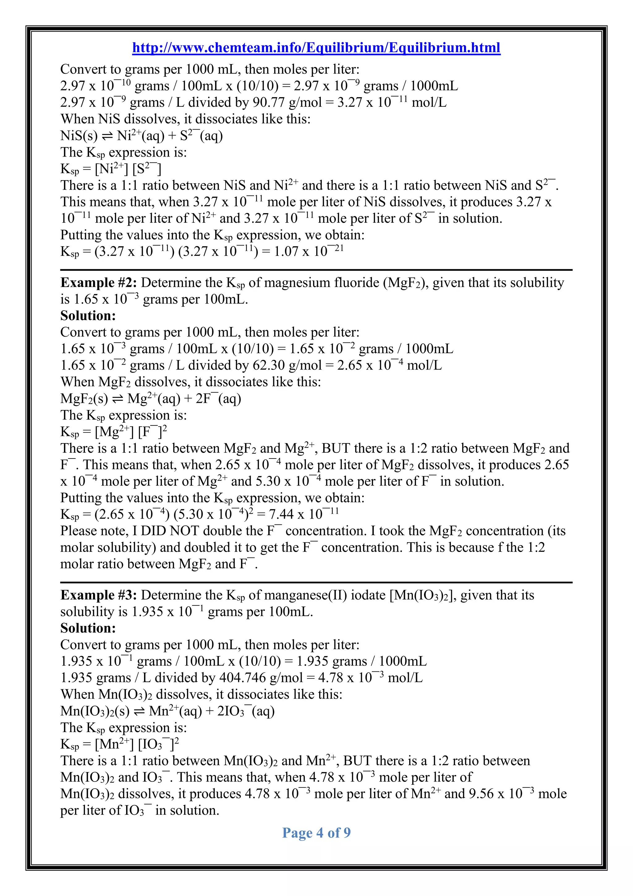 http://www.chemteam.info/Equilibrium/Equilibrium.html
Page 4 of 9
Convert to grams per 1000 mL, then moles per liter:
2.97 x 10¯10
grams / 100mL x (10/10) = 2.97 x 10¯9
grams / 1000mL
2.97 x 10¯9
grams / L divided by 90.77 g/mol = 3.27 x 10¯11
mol/L
When NiS dissolves, it dissociates like this:
NiS(s) ⇌ Ni2+
(aq) + S2
¯(aq)
The Ksp expression is:
Ksp = [Ni2+
] [S2
¯]
There is a 1:1 ratio between NiS and Ni2+
and there is a 1:1 ratio between NiS and S2
¯.
This means that, when 3.27 x 10¯11
mole per liter of NiS dissolves, it produces 3.27 x
10¯11
mole per liter of Ni2+
and 3.27 x 10¯11
mole per liter of S2
¯ in solution.
Putting the values into the Ksp expression, we obtain:
Ksp = (3.27 x 10¯11
) (3.27 x 10¯11
) = 1.07 x 10¯21
Example #2: Determine the Ksp of magnesium fluoride (MgF2), given that its solubility
is 1.65 x 10¯3
grams per 100mL.
Solution:
Convert to grams per 1000 mL, then moles per liter:
1.65 x 10¯3
grams / 100mL x (10/10) = 1.65 x 10¯2
grams / 1000mL
1.65 x 10¯2
grams / L divided by 62.30 g/mol = 2.65 x 10¯4
mol/L
When MgF2 dissolves, it dissociates like this:
MgF2(s) ⇌ Mg2+
(aq) + 2F¯(aq)
The Ksp expression is:
Ksp = [Mg2+
] [F¯]2
There is a 1:1 ratio between MgF2 and Mg2+
, BUT there is a 1:2 ratio between MgF2 and
F¯. This means that, when 2.65 x 10¯4
mole per liter of MgF2 dissolves, it produces 2.65
x 10¯4
mole per liter of Mg2+
and 5.30 x 10¯4
mole per liter of F¯ in solution.
Putting the values into the Ksp expression, we obtain:
Ksp = (2.65 x 10¯4
) (5.30 x 10¯4
)2
= 7.44 x 10¯11
Please note, I DID NOT double the F¯ concentration. I took the MgF2 concentration (its
molar solubility) and doubled it to get the F¯ concentration. This is because f the 1:2
molar ratio between MgF2 and F¯.
Example #3: Determine the Ksp of manganese(II) iodate [Mn(IO3)2], given that its
solubility is 1.935 x 10¯1
grams per 100mL.
Solution:
Convert to grams per 1000 mL, then moles per liter:
1.935 x 10¯1
grams / 100mL x (10/10) = 1.935 grams / 1000mL
1.935 grams / L divided by 404.746 g/mol = 4.78 x 10¯3
mol/L
When Mn(IO3)2 dissolves, it dissociates like this:
Mn(IO3)2(s) ⇌ Mn2+
(aq) + 2IO3¯(aq)
The Ksp expression is:
Ksp = [Mn2+
] [IO3¯]2
There is a 1:1 ratio between Mn(IO3)2 and Mn2+
, BUT there is a 1:2 ratio between
Mn(IO3)2 and IO3¯. This means that, when 4.78 x 10¯3
mole per liter of
Mn(IO3)2 dissolves, it produces 4.78 x 10¯3
mole per liter of Mn2+
and 9.56 x 10¯3
mole
per liter of IO3¯ in solution.
 