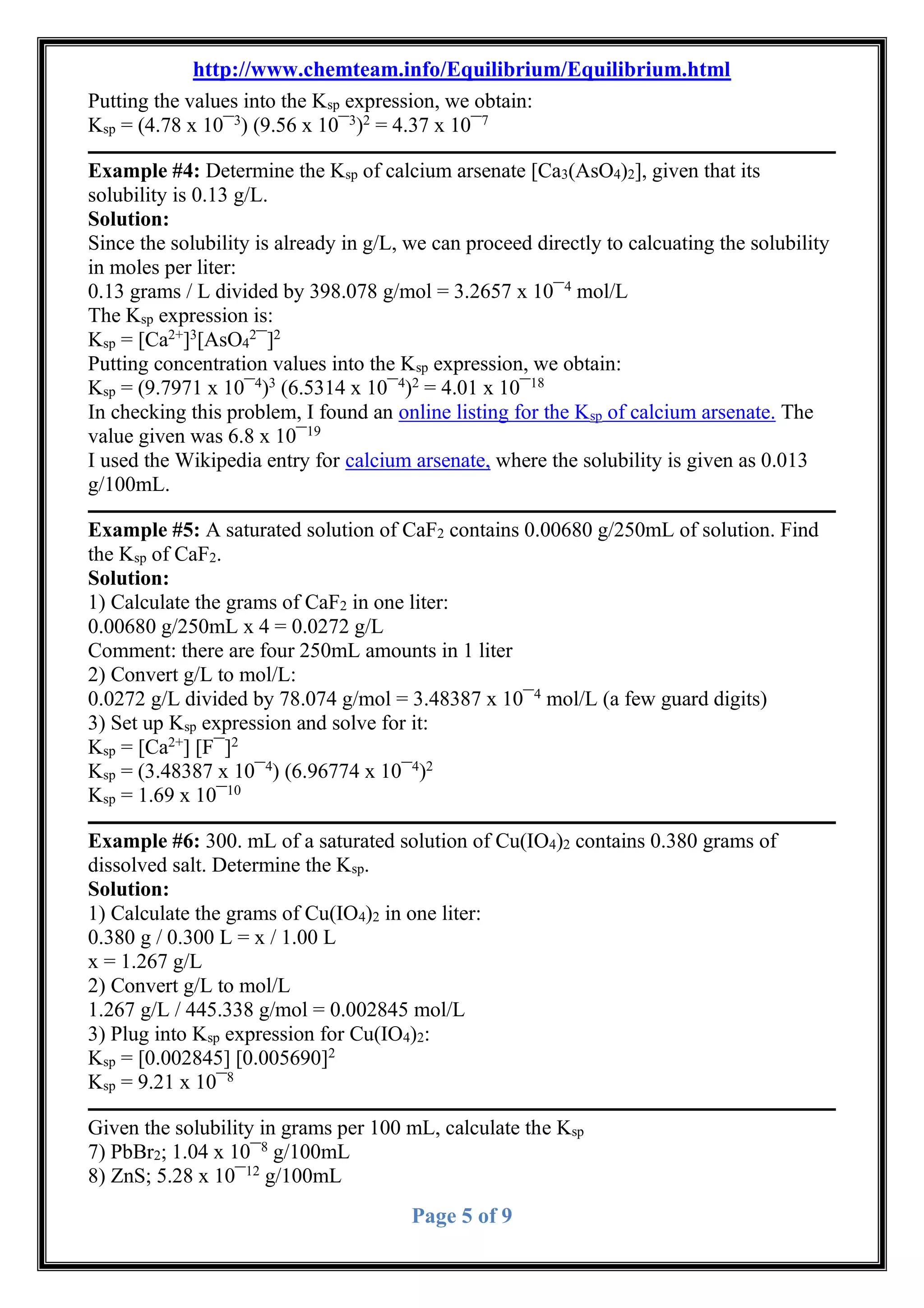 http://www.chemteam.info/Equilibrium/Equilibrium.html
Page 5 of 9
Putting the values into the Ksp expression, we obtain:
Ksp = (4.78 x 10¯3
) (9.56 x 10¯3
)2
= 4.37 x 10¯7
Example #4: Determine the Ksp of calcium arsenate [Ca3(AsO4)2], given that its
solubility is 0.13 g/L.
Solution:
Since the solubility is already in g/L, we can proceed directly to calcuating the solubility
in moles per liter:
0.13 grams / L divided by 398.078 g/mol = 3.2657 x 10¯4
mol/L
The Ksp expression is:
Ksp = [Ca2+
]3
[AsO4
2
¯]2
Putting concentration values into the Ksp expression, we obtain:
Ksp = (9.7971 x 10¯4
)3
(6.5314 x 10¯4
)2
= 4.01 x 10¯18
In checking this problem, I found an online listing for the Ksp of calcium arsenate. The
value given was 6.8 x 10¯19
I used the Wikipedia entry for calcium arsenate, where the solubility is given as 0.013
g/100mL.
Example #5: A saturated solution of CaF2 contains 0.00680 g/250mL of solution. Find
the Ksp of CaF2.
Solution:
1) Calculate the grams of CaF2 in one liter:
0.00680 g/250mL x 4 = 0.0272 g/L
Comment: there are four 250mL amounts in 1 liter
2) Convert g/L to mol/L:
0.0272 g/L divided by 78.074 g/mol = 3.48387 x 10¯4
mol/L (a few guard digits)
3) Set up Ksp expression and solve for it:
Ksp = [Ca2+
] [F¯]2
Ksp = (3.48387 x 10¯4
) (6.96774 x 10¯4
)2
Ksp = 1.69 x 10¯10
Example #6: 300. mL of a saturated solution of Cu(IO4)2 contains 0.380 grams of
dissolved salt. Determine the Ksp.
Solution:
1) Calculate the grams of Cu(IO4)2 in one liter:
0.380 g / 0.300 L = x / 1.00 L
x = 1.267 g/L
2) Convert g/L to mol/L
1.267 g/L / 445.338 g/mol = 0.002845 mol/L
3) Plug into Ksp expression for Cu(IO4)2:
Ksp = [0.002845] [0.005690]2
Ksp = 9.21 x 10¯8
Given the solubility in grams per 100 mL, calculate the Ksp
7) PbBr2; 1.04 x 10¯8
g/100mL
8) ZnS; 5.28 x 10¯12
g/100mL
 