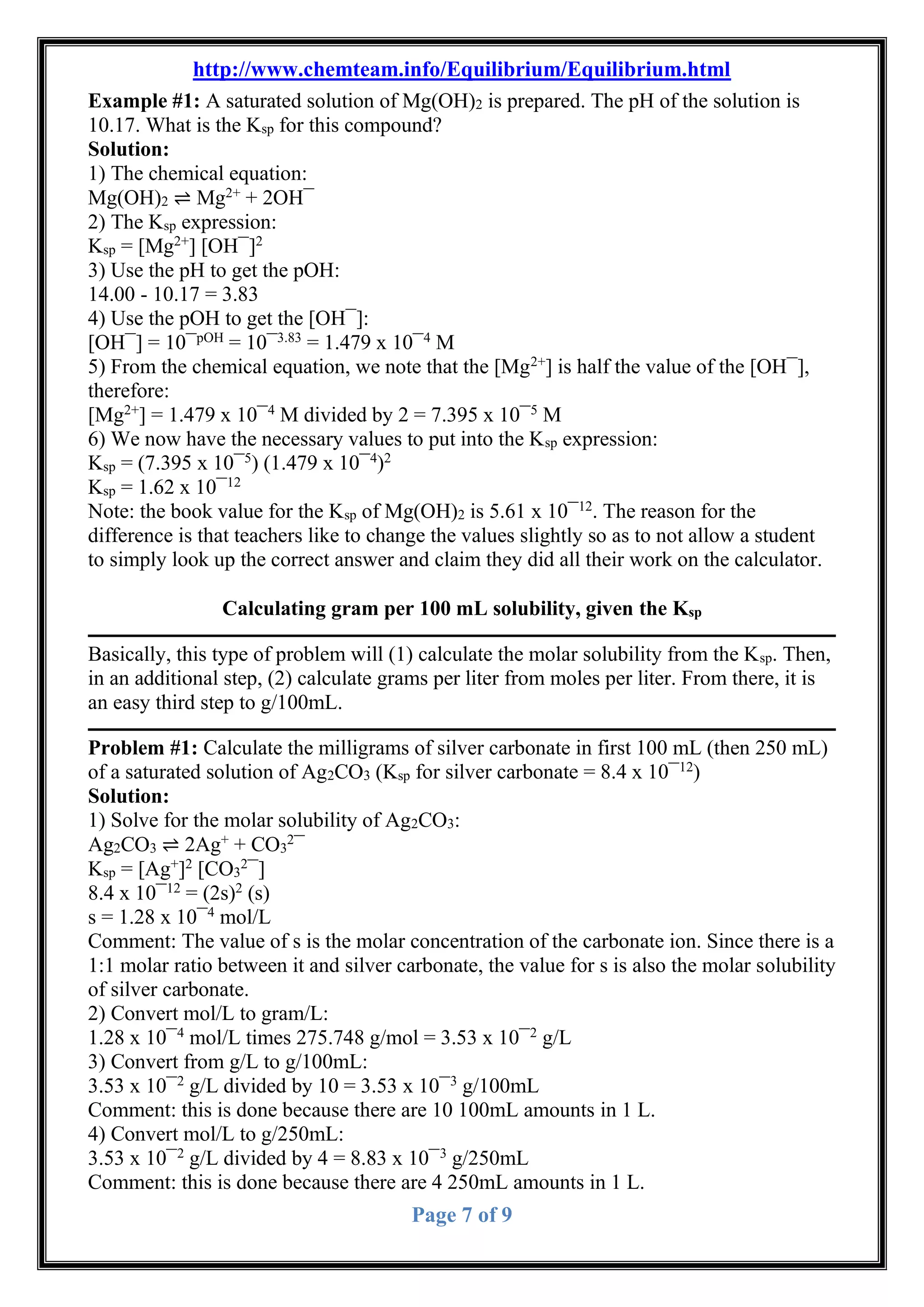 http://www.chemteam.info/Equilibrium/Equilibrium.html
Page 7 of 9
Example #1: A saturated solution of Mg(OH)2 is prepared. The pH of the solution is
10.17. What is the Ksp for this compound?
Solution:
1) The chemical equation:
Mg(OH)2 ⇌ Mg2+
+ 2OH¯
2) The Ksp expression:
Ksp = [Mg2+
] [OH¯]2
3) Use the pH to get the pOH:
14.00 - 10.17 = 3.83
4) Use the pOH to get the [OH¯]:
[OH¯] = 10¯pOH
= 10¯3.83
= 1.479 x 10¯4
M
5) From the chemical equation, we note that the [Mg2+
] is half the value of the [OH¯],
therefore:
[Mg2+
] = 1.479 x 10¯4
M divided by 2 = 7.395 x 10¯5
M
6) We now have the necessary values to put into the Ksp expression:
Ksp = (7.395 x 10¯5
) (1.479 x 10¯4
)2
Ksp = 1.62 x 10¯12
Note: the book value for the Ksp of Mg(OH)2 is 5.61 x 10¯12
. The reason for the
difference is that teachers like to change the values slightly so as to not allow a student
to simply look up the correct answer and claim they did all their work on the calculator.
Calculating gram per 100 mL solubility, given the Ksp
Basically, this type of problem will (1) calculate the molar solubility from the Ksp. Then,
in an additional step, (2) calculate grams per liter from moles per liter. From there, it is
an easy third step to g/100mL.
Problem #1: Calculate the milligrams of silver carbonate in first 100 mL (then 250 mL)
of a saturated solution of Ag2CO3 (Ksp for silver carbonate = 8.4 x 10¯12
)
Solution:
1) Solve for the molar solubility of Ag2CO3:
Ag2CO3 ⇌ 2Ag+
+ CO3
2
¯
Ksp = [Ag+
]2
[CO3
2
¯]
8.4 x 10¯12
= (2s)2
(s)
s = 1.28 x 10¯4
mol/L
Comment: The value of s is the molar concentration of the carbonate ion. Since there is a
1:1 molar ratio between it and silver carbonate, the value for s is also the molar solubility
of silver carbonate.
2) Convert mol/L to gram/L:
1.28 x 10¯4
mol/L times 275.748 g/mol = 3.53 x 10¯2
g/L
3) Convert from g/L to g/100mL:
3.53 x 10¯2
g/L divided by 10 = 3.53 x 10¯3
g/100mL
Comment: this is done because there are 10 100mL amounts in 1 L.
4) Convert mol/L to g/250mL:
3.53 x 10¯2
g/L divided by 4 = 8.83 x 10¯3
g/250mL
Comment: this is done because there are 4 250mL amounts in 1 L.
 