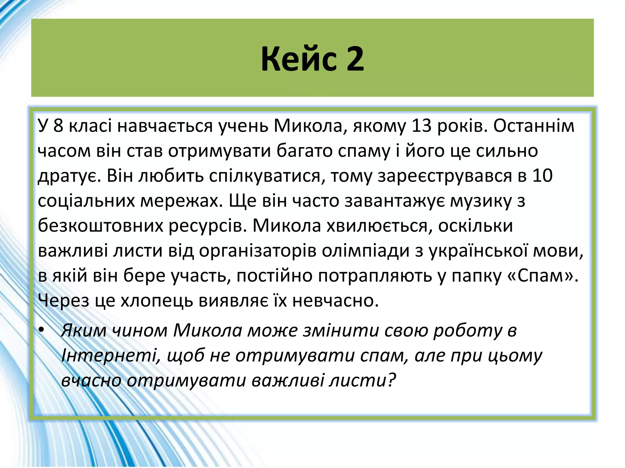 Кейс 2
У 8 класі навчається учень Микола, якому 13 років. Останнім
часом він став отримувати багато спаму і його це сильно
дратує. Він любить спілкуватися, тому зареєструвався в 10
соціальних мережах. Ще він часто завантажує музику з
безкоштовних ресурсів. Микола хвилюється, оскільки
важливі листи від організаторів олімпіади з української мови,
в якій він бере участь, постійно потрапляють у папку «Спам».
Через це хлопець виявляє їх невчасно.
• Яким чином Микола може змінити свою роботу в
Інтернеті, щоб не отримувати спам, але при цьому
вчасно отримувати важливі листи?
 
